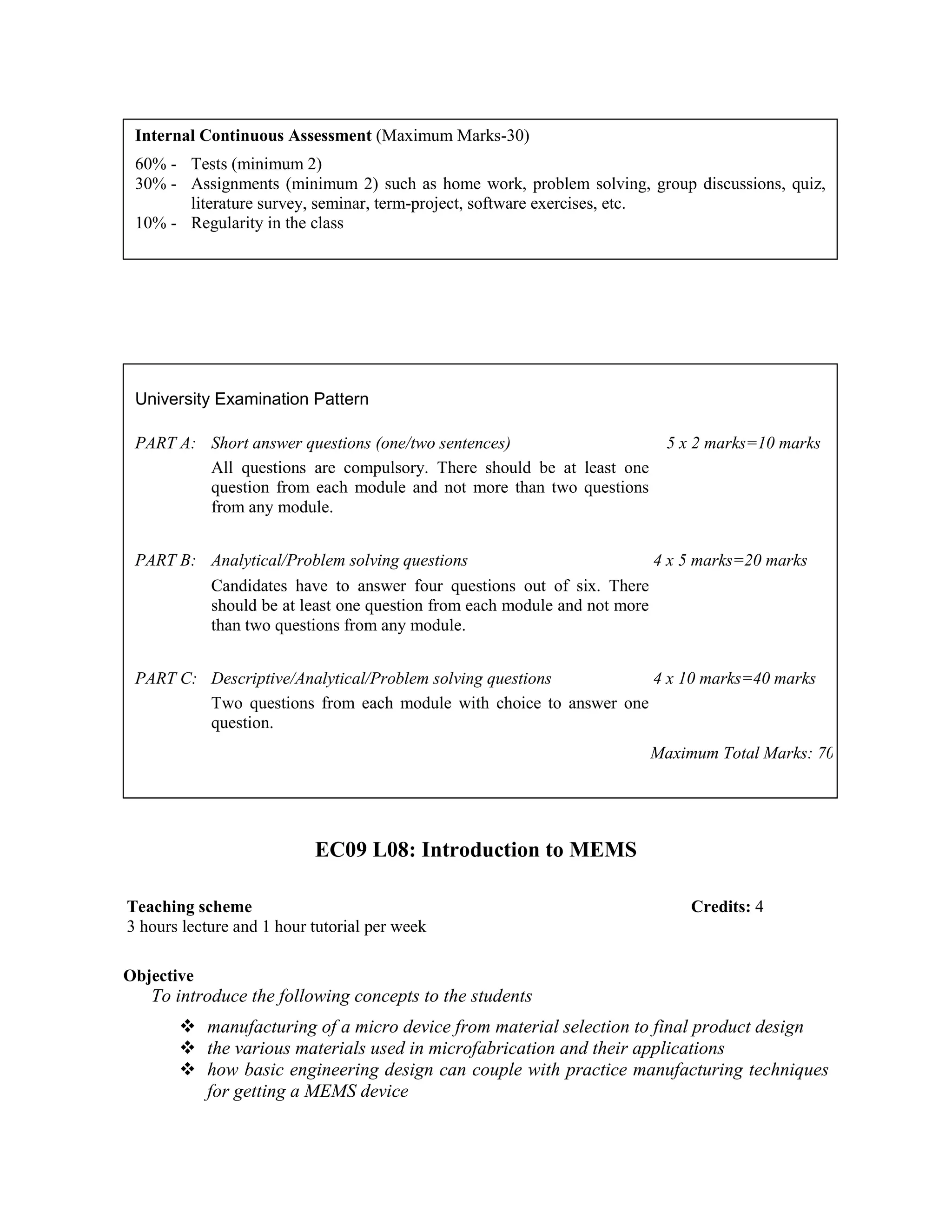 EC09 L08: Introduction to MEMS
Objective
To introduce the following concepts to the students
manufacturing of a micro device from material selection to final product design
the various materials used in microfabrication and their applications
how basic engineering design can couple with practice manufacturing techniques
for getting a MEMS device
Internal Continuous Assessment (Maximum Marks-30)
60% - Tests (minimum 2)
30% - Assignments (minimum 2) such as home work, problem solving, group discussions, quiz,
literature survey, seminar, term-project, software exercises, etc.
10% - Regularity in the class
University Examination Pattern
PART A: Short answer questions (one/two sentences) 5 x 2 marks=10 marks
All questions are compulsory. There should be at least one
question from each module and not more than two questions
from any module.
PART B: Analytical/Problem solving questions 4 x 5 marks=20 marks
Candidates have to answer four questions out of six. There
should be at least one question from each module and not more
than two questions from any module.
PART C: Descriptive/Analytical/Problem solving questions 4 x 10 marks=40 marks
Two questions from each module with choice to answer one
question.
Maximum Total Marks: 70
Teaching scheme Credits: 4
3 hours lecture and 1 hour tutorial per week
 
