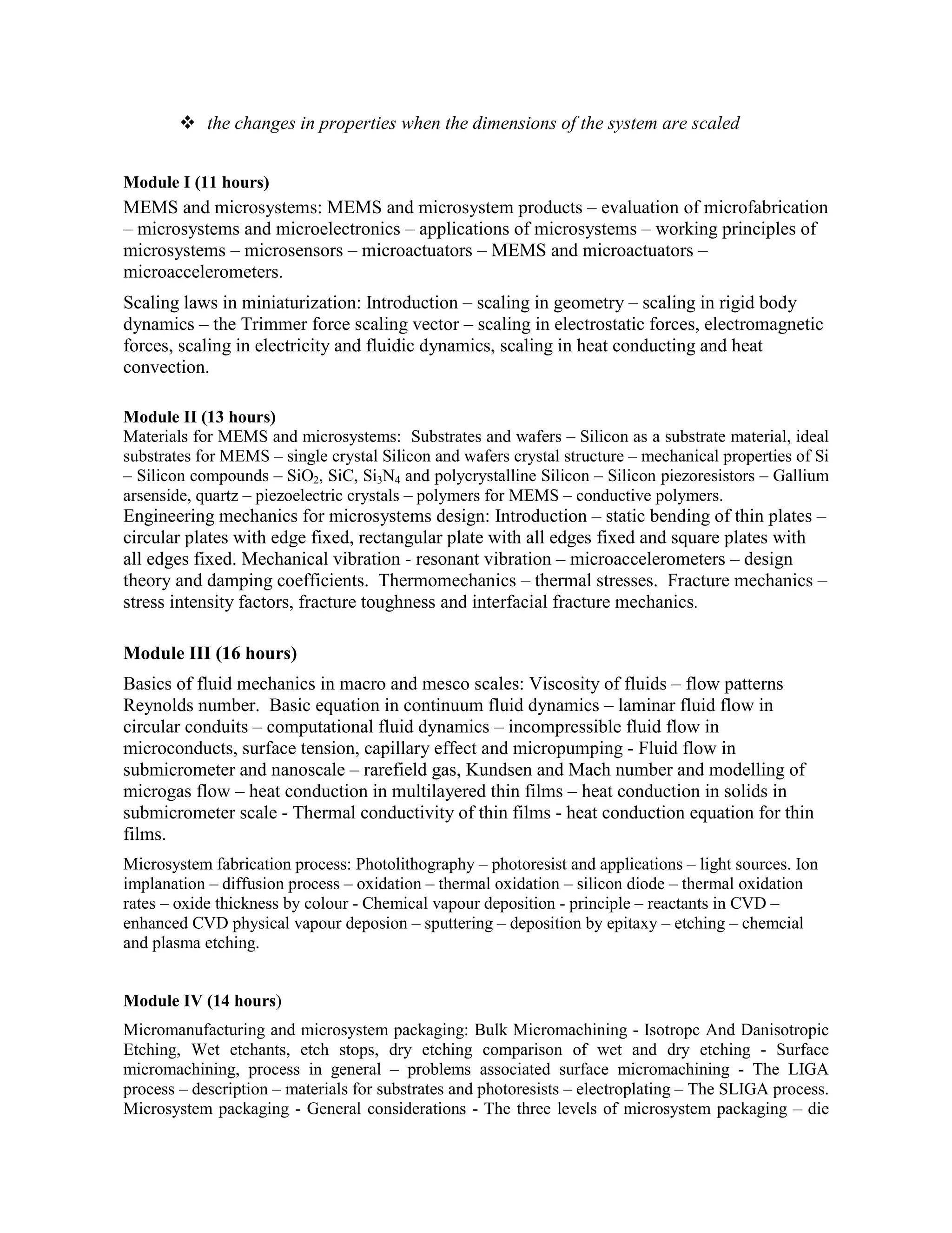 the changes in properties when the dimensions of the system are scaled
Module I (11 hours)
MEMS and microsystems: MEMS and microsystem products – evaluation of microfabrication
– microsystems and microelectronics – applications of microsystems – working principles of
microsystems – microsensors – microactuators – MEMS and microactuators –
microaccelerometers.
Scaling laws in miniaturization: Introduction – scaling in geometry – scaling in rigid body
dynamics – the Trimmer force scaling vector – scaling in electrostatic forces, electromagnetic
forces, scaling in electricity and fluidic dynamics, scaling in heat conducting and heat
convection.
Module II (13 hours)
Materials for MEMS and microsystems: Substrates and wafers – Silicon as a substrate material, ideal
substrates for MEMS – single crystal Silicon and wafers crystal structure – mechanical properties of Si
– Silicon compounds – SiO2, SiC, Si3N4 and polycrystalline Silicon – Silicon piezoresistors – Gallium
arsenside, quartz – piezoelectric crystals – polymers for MEMS – conductive polymers.
Engineering mechanics for microsystems design: Introduction – static bending of thin plates –
circular plates with edge fixed, rectangular plate with all edges fixed and square plates with
all edges fixed. Mechanical vibration - resonant vibration – microaccelerometers – design
theory and damping coefficients. Thermomechanics – thermal stresses. Fracture mechanics –
stress intensity factors, fracture toughness and interfacial fracture mechanics.
Module III (16 hours)
Basics of fluid mechanics in macro and mesco scales: Viscosity of fluids – flow patterns
Reynolds number. Basic equation in continuum fluid dynamics – laminar fluid flow in
circular conduits – computational fluid dynamics – incompressible fluid flow in
microconducts, surface tension, capillary effect and micropumping - Fluid flow in
submicrometer and nanoscale – rarefield gas, Kundsen and Mach number and modelling of
microgas flow – heat conduction in multilayered thin films – heat conduction in solids in
submicrometer scale - Thermal conductivity of thin films - heat conduction equation for thin
films.
Microsystem fabrication process: Photolithography – photoresist and applications – light sources. Ion
implanation – diffusion process – oxidation – thermal oxidation – silicon diode – thermal oxidation
rates – oxide thickness by colour - Chemical vapour deposition - principle – reactants in CVD –
enhanced CVD physical vapour deposion – sputtering – deposition by epitaxy – etching – chemcial
and plasma etching.
Module IV (14 hours)
Micromanufacturing and microsystem packaging: Bulk Micromachining - Isotropc And Danisotropic
Etching, Wet etchants, etch stops, dry etching comparison of wet and dry etching - Surface
micromachining, process in general – problems associated surface micromachining - The LIGA
process – description – materials for substrates and photoresists – electroplating – The SLIGA process.
Microsystem packaging - General considerations - The three levels of microsystem packaging – die
 
