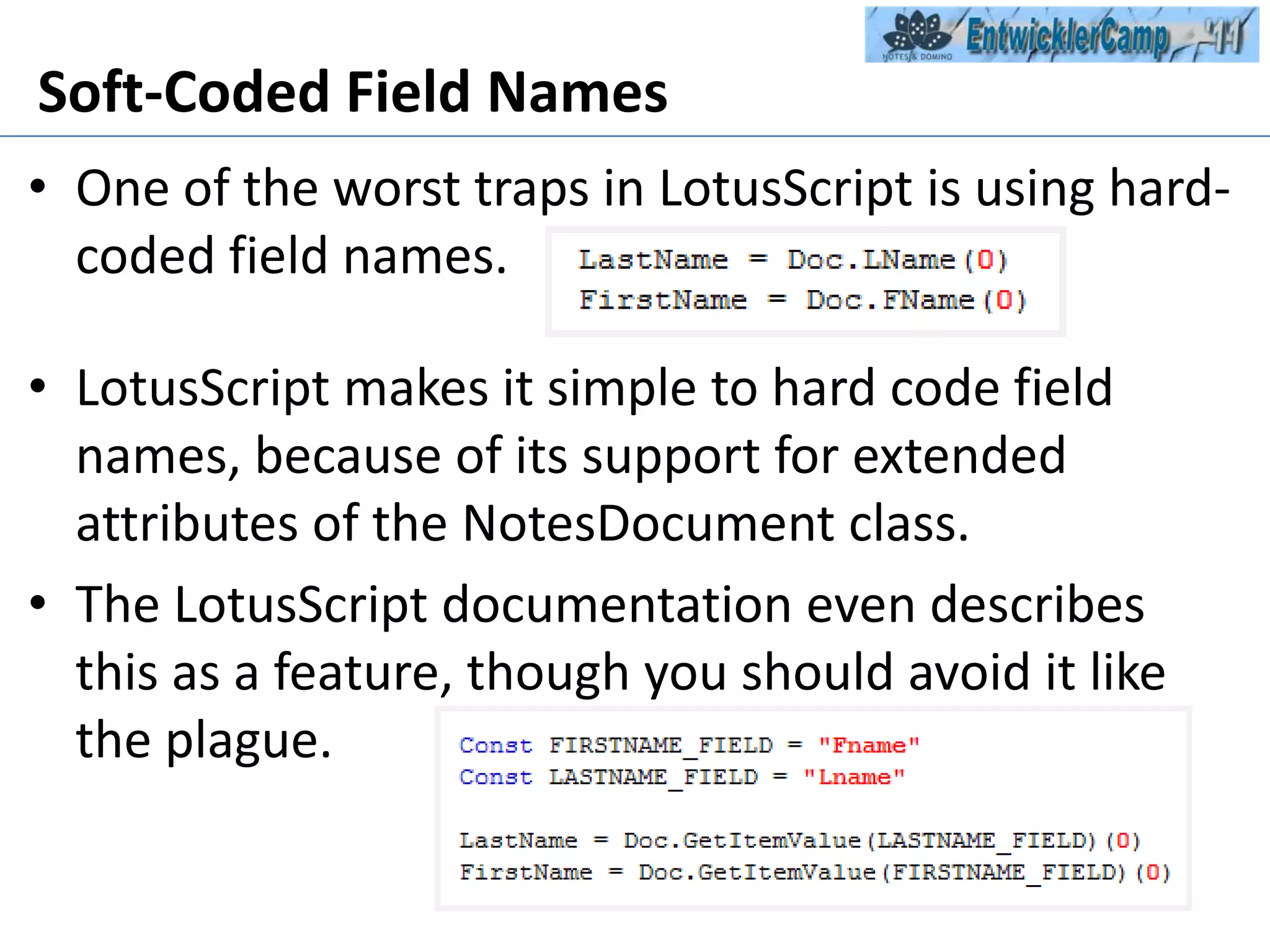 Soft-Coded Field NamesOne of the worst traps in LotusScript is using hard-coded field names. LotusScript makes it simple to hard code field names, because of its support for extended attributes of the NotesDocument class. The LotusScript documentation even describes this as a feature, though you should avoid it like the plague.