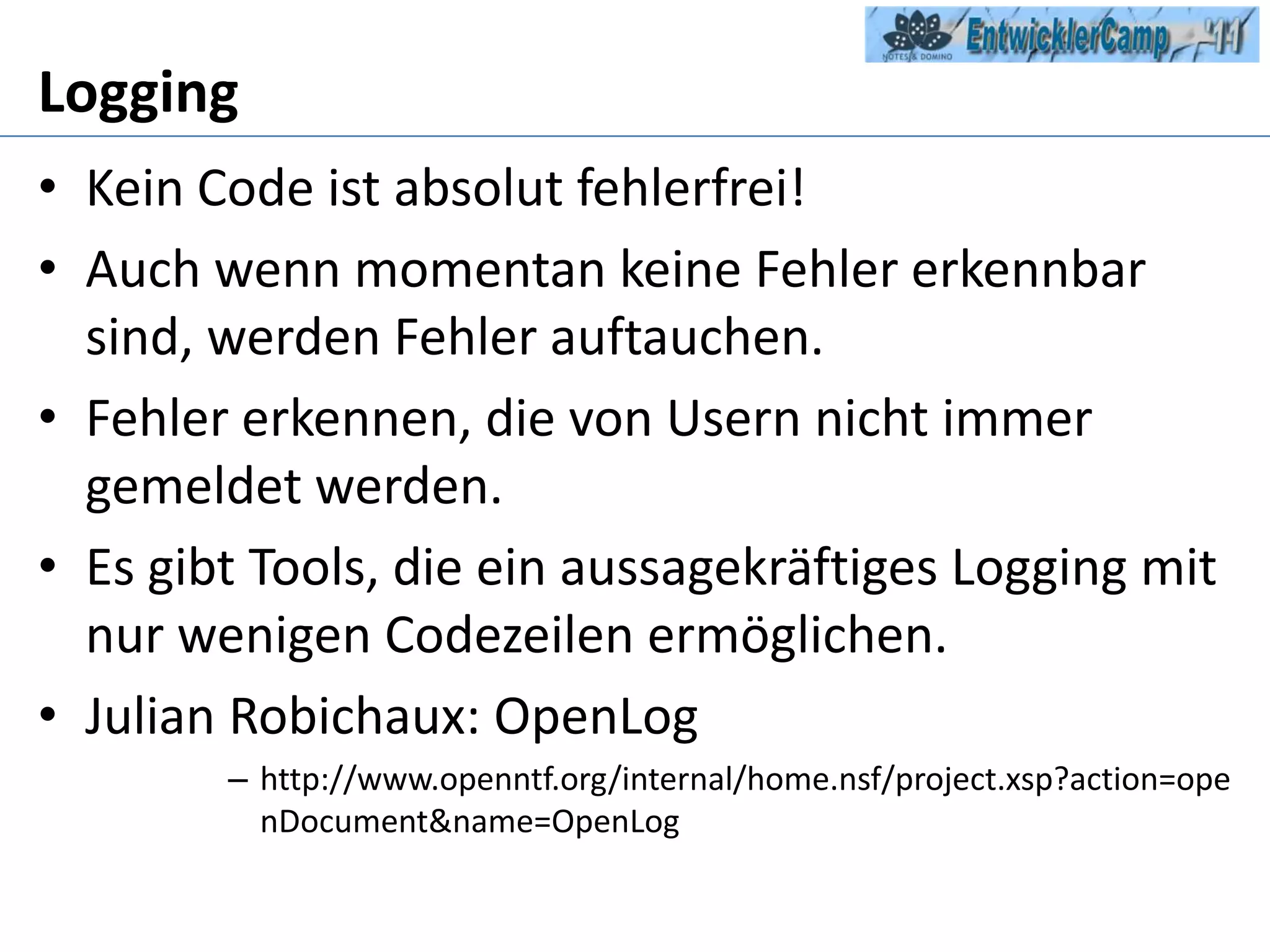 LoggingKein Code ist absolut fehlerfrei!Auch wenn momentan keine Fehler erkennbar sind, werden Fehler auftauchen.Fehler erkennen, die von Usern nicht immer gemeldet werden.Es gibt Tools, die ein aussagekräftiges Logging mit nur wenigen Codezeilen ermöglichen.Julian Robichaux: OpenLoghttp://www.openntf.org/internal/home.nsf/project.xsp?action=openDocument&name=OpenLog