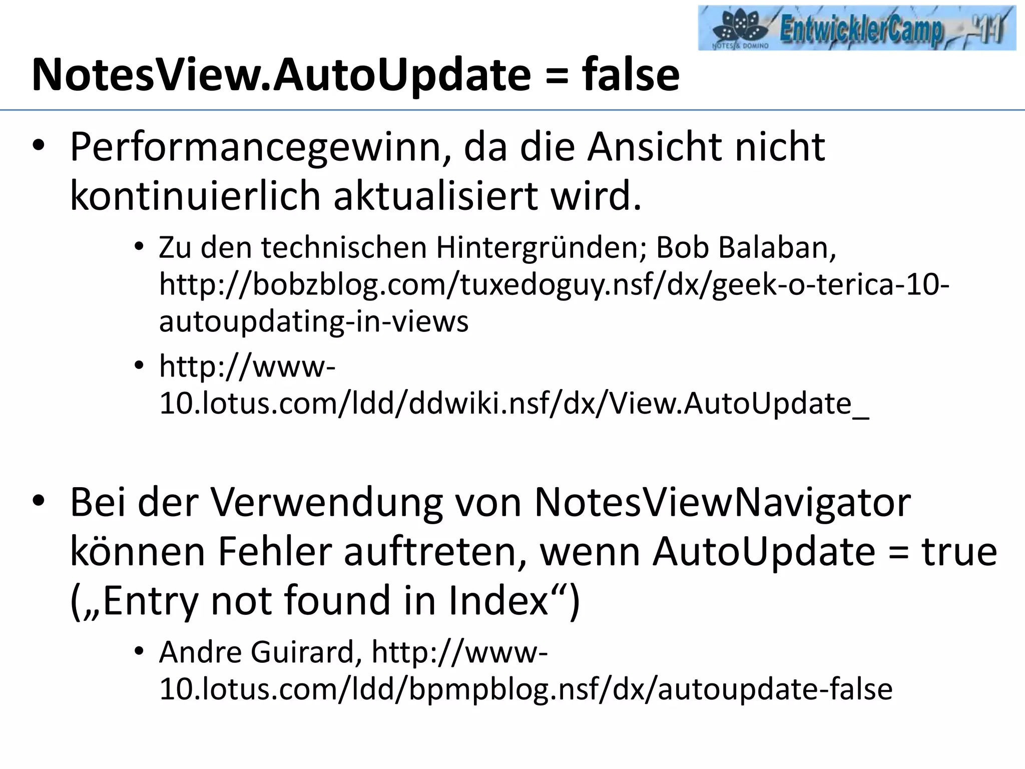NotesView.AutoUpdate = falsePerformancegewinn, da die Ansicht nicht kontinuierlich aktualisiert wird.Zu den technischen Hintergründen; Bob Balaban, http://bobzblog.com/tuxedoguy.nsf/dx/geek-o-terica-10-autoupdating-in-viewshttp://www-10.lotus.com/ldd/ddwiki.nsf/dx/View.AutoUpdate_Bei der Verwendung von NotesViewNavigator können Fehler auftreten, wenn AutoUpdate = true („Entry not found in Index“)Andre Guirard, http://www-10.lotus.com/ldd/bpmpblog.nsf/dx/autoupdate-false