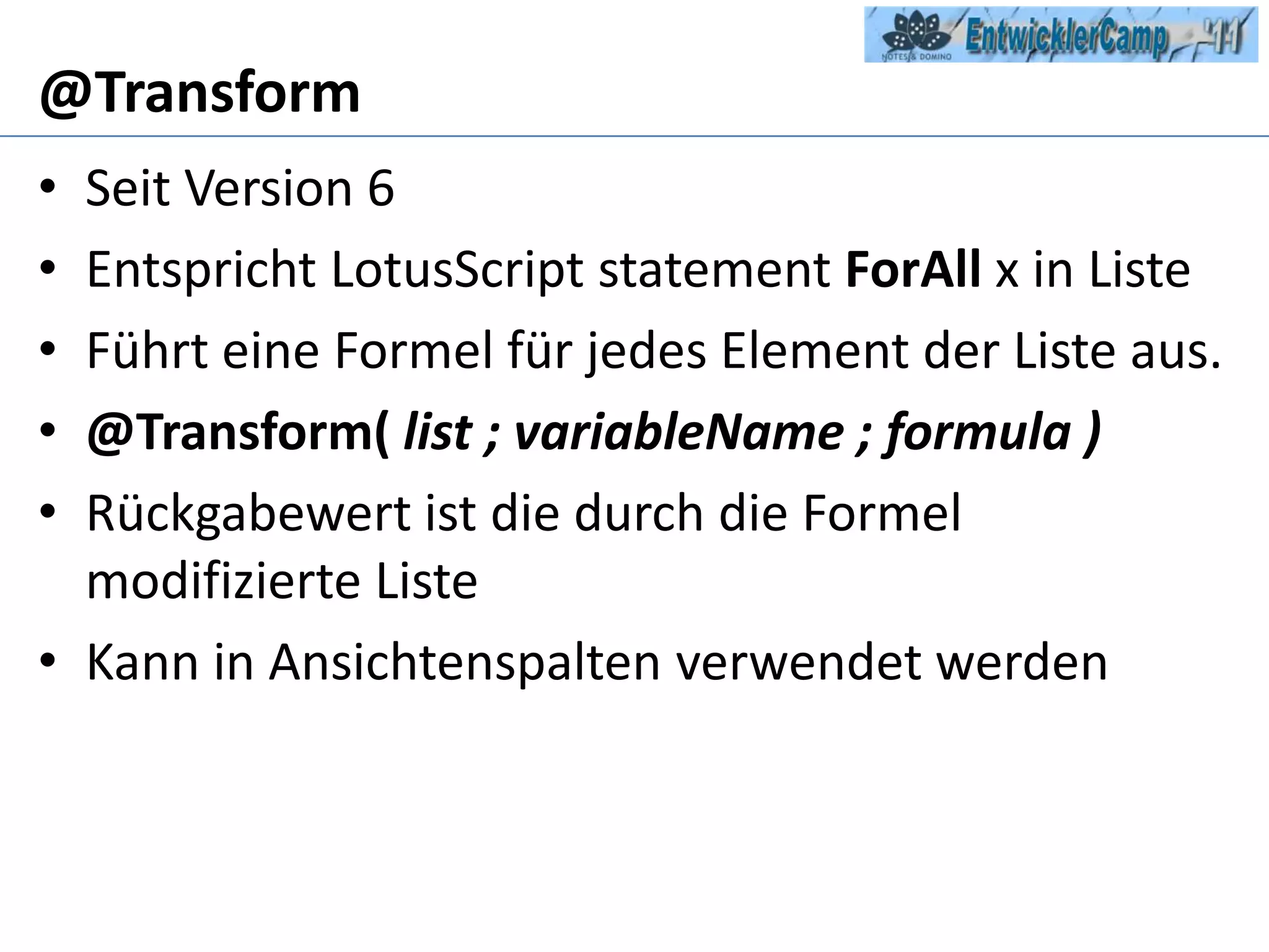 @TransformSeit Version 6Entspricht LotusScriptstatementForAll x in Liste Führt eine Formel für jedes Element der Liste aus.@Transform(list ; variableName ; formula )Rückgabewert ist die durch die Formel modifizierte ListeKann in Ansichtenspalten verwendet werden