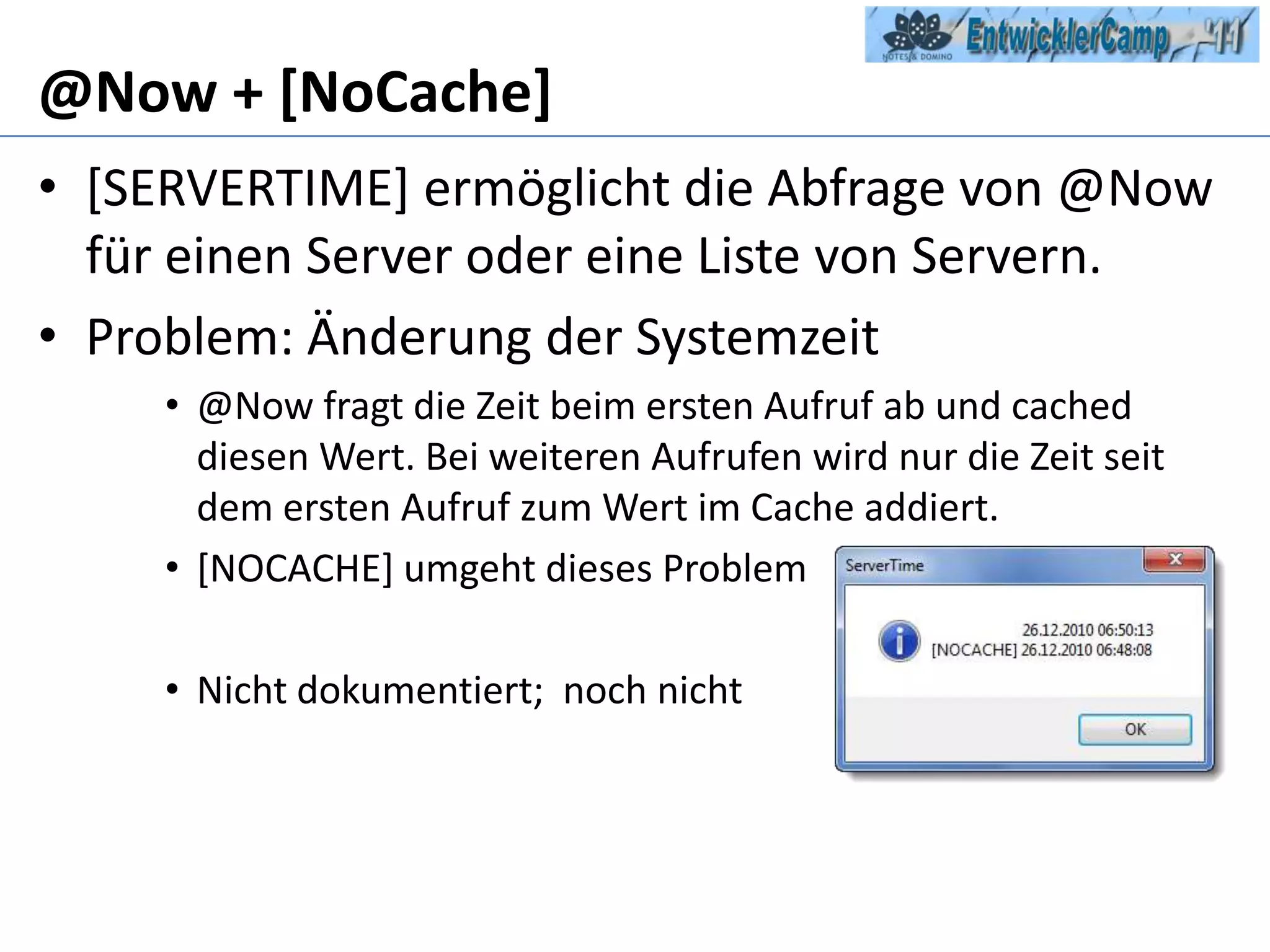 @Now + [NoCache][SERVERTIME] ermöglicht die Abfrage von @Now für einen Server oder eine Liste von Servern.Problem: Änderung der Systemzeit@Now fragt die Zeit beim ersten Aufruf ab und cached diesen Wert. Bei weiteren Aufrufen wird nur die Zeit seit dem ersten Aufruf zum Wert im Cache addiert.[NOCACHE] umgeht dieses ProblemNicht dokumentiert;  noch nicht