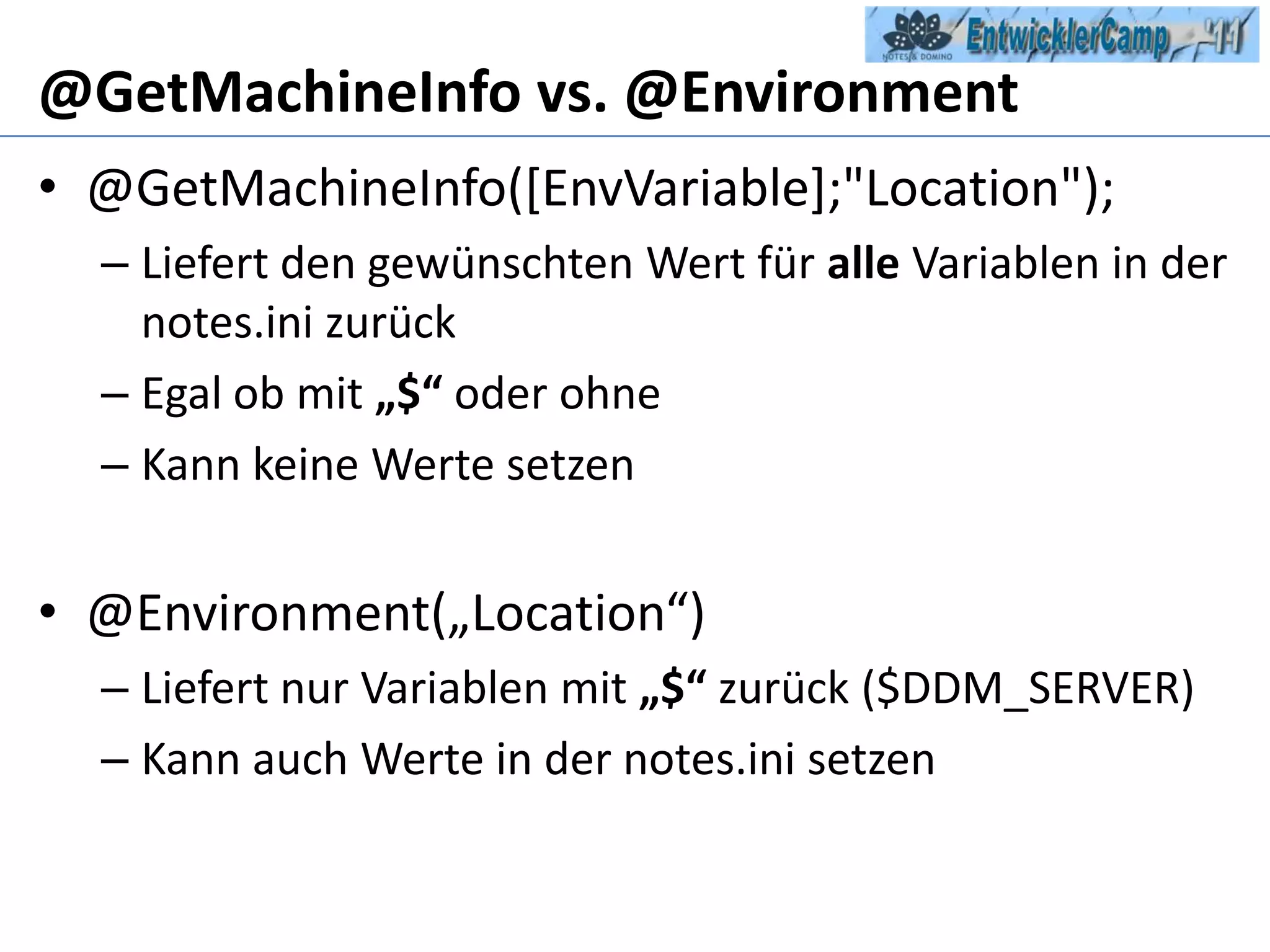 @GetMachineInfo vs. @Environment@GetMachineInfo([EnvVariable];"Location");Liefert den gewünschten Wert für alle Variablen in der notes.ini zurückEgal ob mit „$“ oder ohneKann keine Werte setzen@Environment(„Location“)Liefert nur Variablen mit „$“ zurück ($DDM_SERVER)Kann auch Werte in der notes.ini setzen