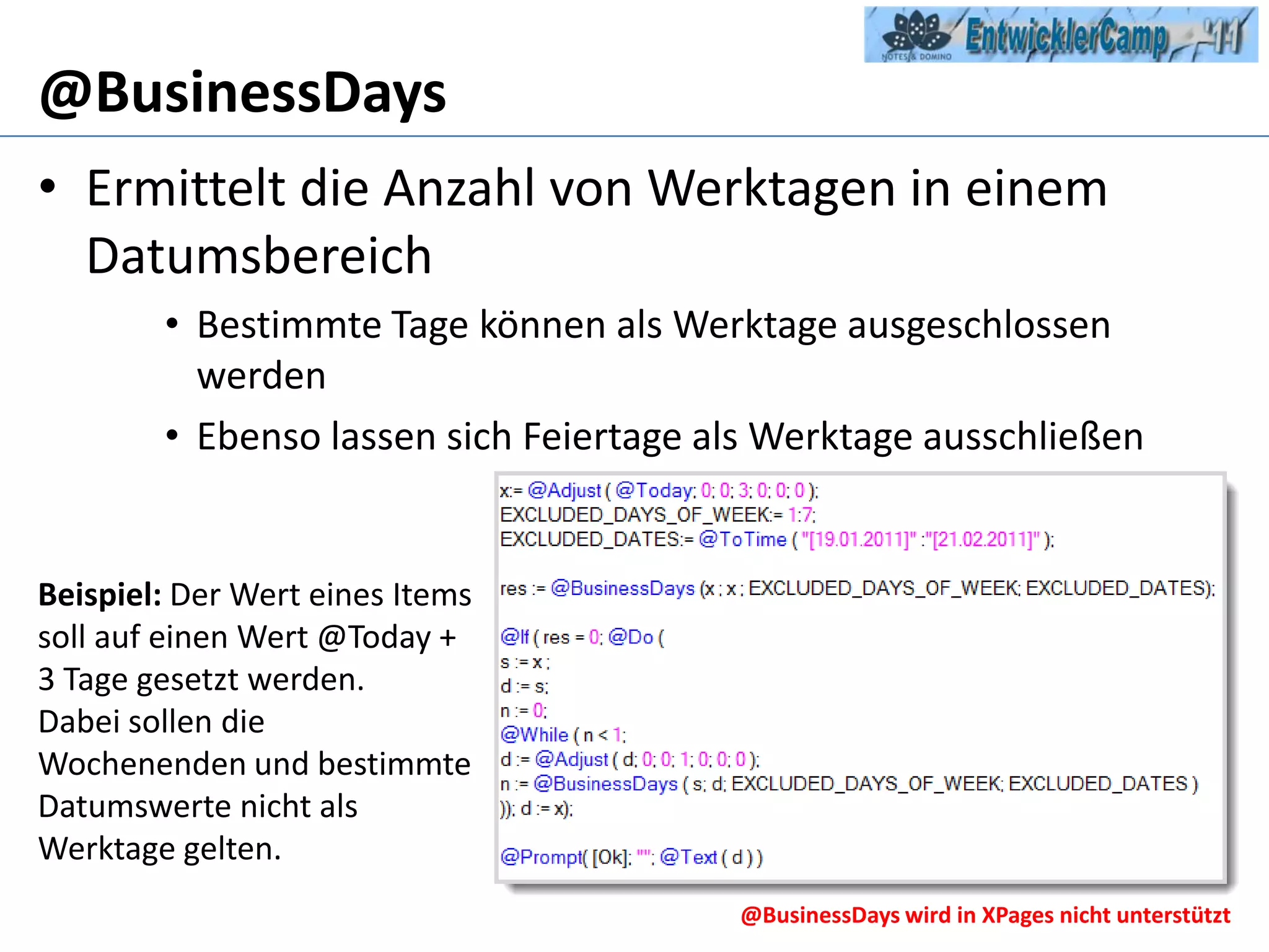 @BusinessDaysErmittelt die Anzahl von Werktagen in einem DatumsbereichBestimmte Tage können als Werktage ausgeschlossen werdenEbenso lassen sich Feiertage als Werktage ausschließenBeispiel: Der Wert eines Items soll auf einen Wert @Today + 3 Tage gesetzt werden.Dabei sollen die Wochenenden und bestimmte Datumswerte nicht als Werktage gelten.@BusinessDays wird in XPages nicht unterstützt