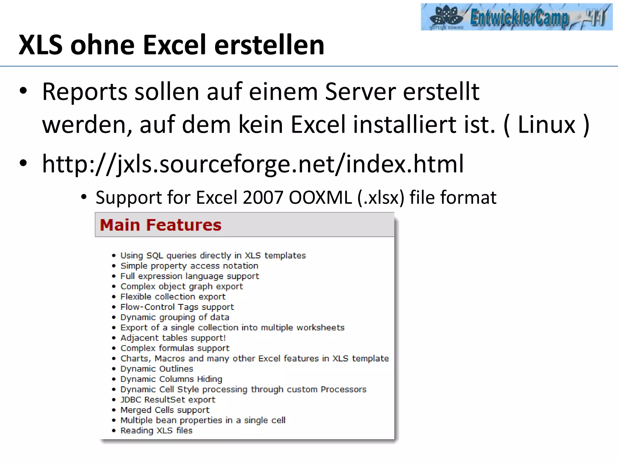 XLS ohne Excel erstellenReports sollen auf einem Server erstellt werden, auf dem kein Excel installiert ist. ( Linux )http://jxls.sourceforge.net/index.htmlSupport for Excel 2007 OOXML (.xlsx) fileformat