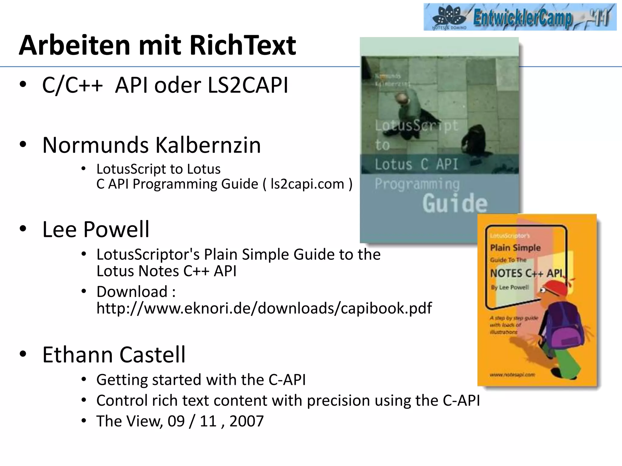 Arbeiten mit RichTextC/C++  API oder LS2CAPINormundsKalbernzinLotusScript to Lotus C API Programming Guide ( ls2capi.com )Lee PowellLotusScriptor'sPlain Simple Guide to the Lotus Notes C++ API  Download : http://www.eknori.de/downloads/capibook.pdfEthannCastellGettingstartedwith the C-APIControlrichtextcontentwithprecisionusing the C-APIThe View, 09 / 11 , 2007