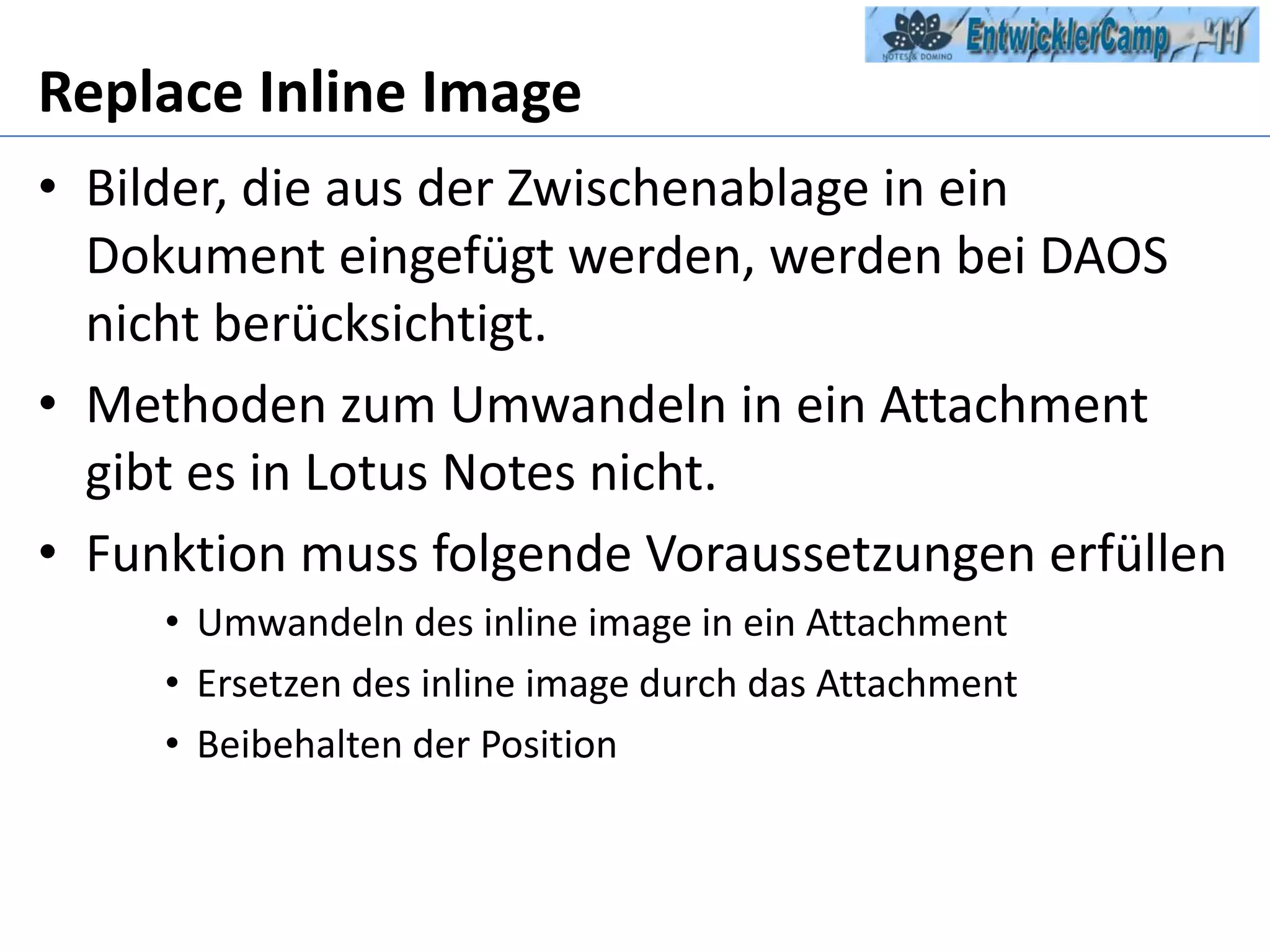 ReplaceInline Image Bilder, die aus der Zwischenablage in ein Dokument eingefügt werden, werden bei DAOS nicht berücksichtigt. Methoden zum Umwandeln in ein Attachment gibt es in Lotus Notes nicht.Funktion muss folgende Voraussetzungen erfüllenUmwandeln des inline image in ein AttachmentErsetzen des inline image durch das AttachmentBeibehalten der Position