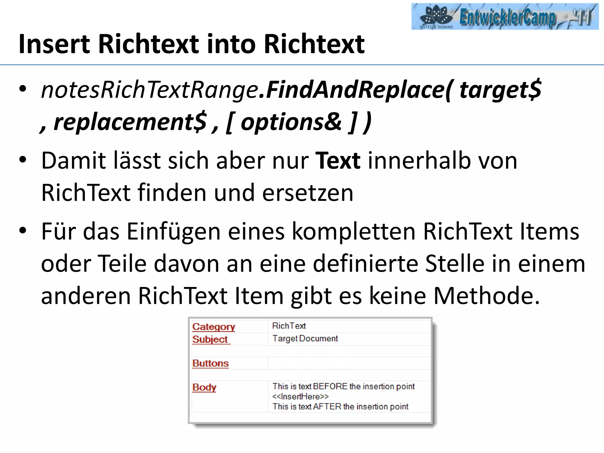 Insert RichtextintoRichtextnotesRichTextRange.FindAndReplace( target$ , replacement$ , [ options& ] )Damit lässt sich aber nur Text innerhalb von RichText finden und ersetzenFür das Einfügen eines kompletten RichText Items oder Teile davon an eine definierte Stelle in einem anderen RichText Item gibt es keine Methode.