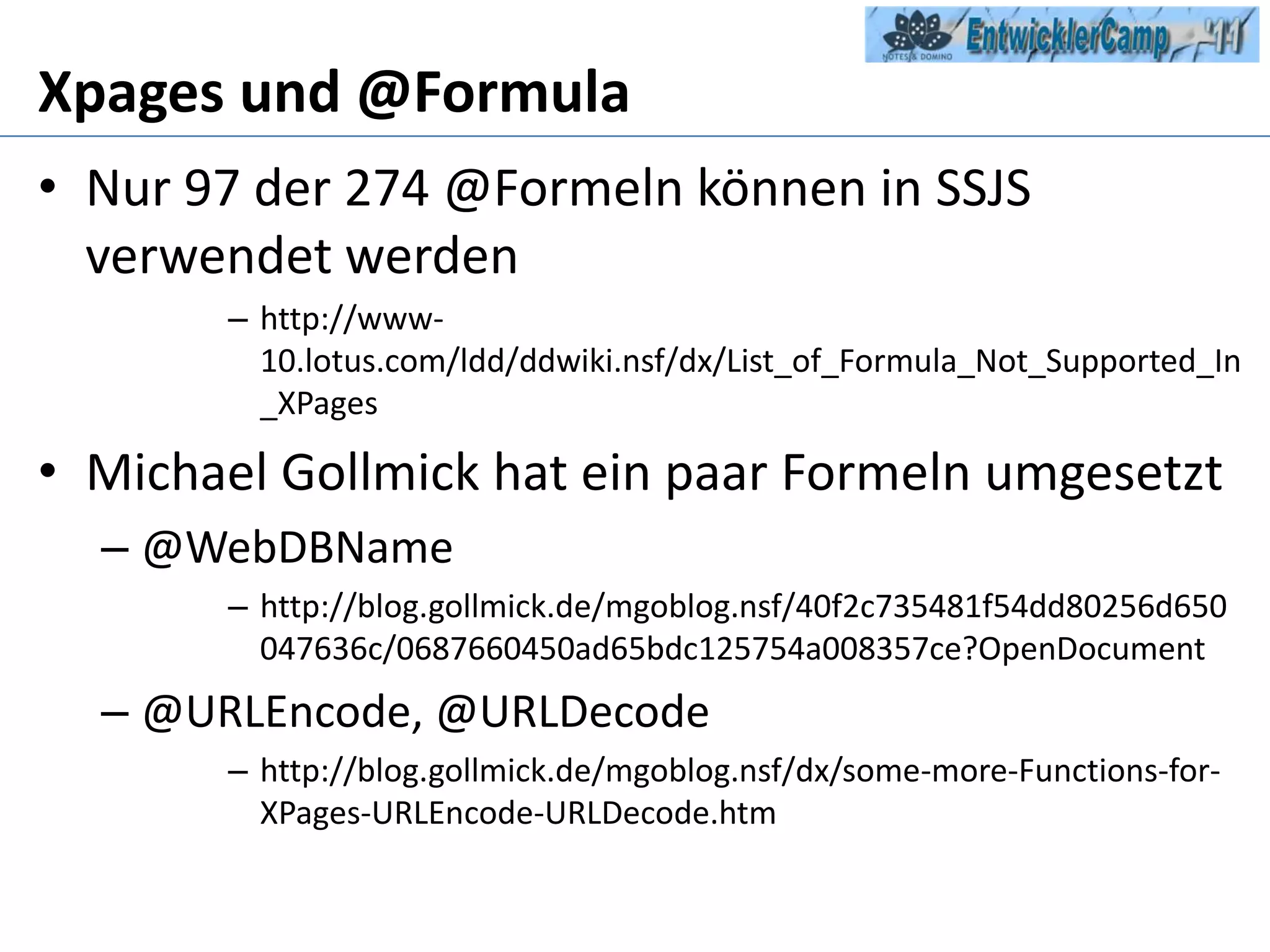 Xpages und @FormulaNur 97 der 274 @Formeln können in SSJS verwendet werdenhttp://www-10.lotus.com/ldd/ddwiki.nsf/dx/List_of_Formula_Not_Supported_In_XPagesMichael Gollmick hat ein paar Formeln umgesetzt@WebDBNamehttp://blog.gollmick.de/mgoblog.nsf/40f2c735481f54dd80256d650047636c/0687660450ad65bdc125754a008357ce?OpenDocument@URLEncode, @URLDecodehttp://blog.gollmick.de/mgoblog.nsf/dx/some-more-Functions-for-XPages-URLEncode-URLDecode.htm