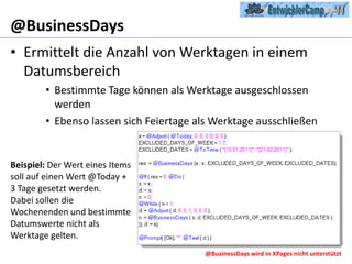 @BusinessDaysErmittelt die Anzahl von Werktagen in einem DatumsbereichBestimmte Tage können als Werktage ausgeschlossen werdenEbenso lassen sich Feiertage als Werktage ausschließenBeispiel: Der Wert eines Items soll auf einen Wert @Today + 3 Tage gesetzt werden.Dabei sollen die Wochenenden und bestimmte Datumswerte nicht als Werktage gelten.@BusinessDays wird in XPages nicht unterstützt