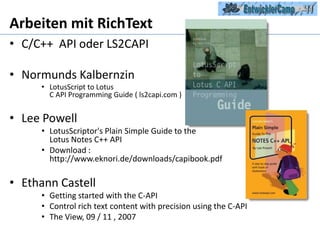 Arbeiten mit RichTextC/C++  API oder LS2CAPINormundsKalbernzinLotusScript to Lotus C API Programming Guide ( ls2capi.com )Lee PowellLotusScriptor'sPlain Simple Guide to the Lotus Notes C++ API  Download : http://www.eknori.de/downloads/capibook.pdfEthannCastellGettingstartedwith the C-APIControlrichtextcontentwithprecisionusing the C-APIThe View, 09 / 11 , 2007