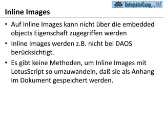 Inline ImagesAuf Inline Images kann nicht über die embedded objects Eigenschaft zugegriffen werdenInline Images werden z.B. nicht bei DAOS berücksichtigt.Es gibt keine Methoden, um Inline Images mit LotusScript so umzuwandeln, daß sie als Anhang im Dokument gespeichert werden.