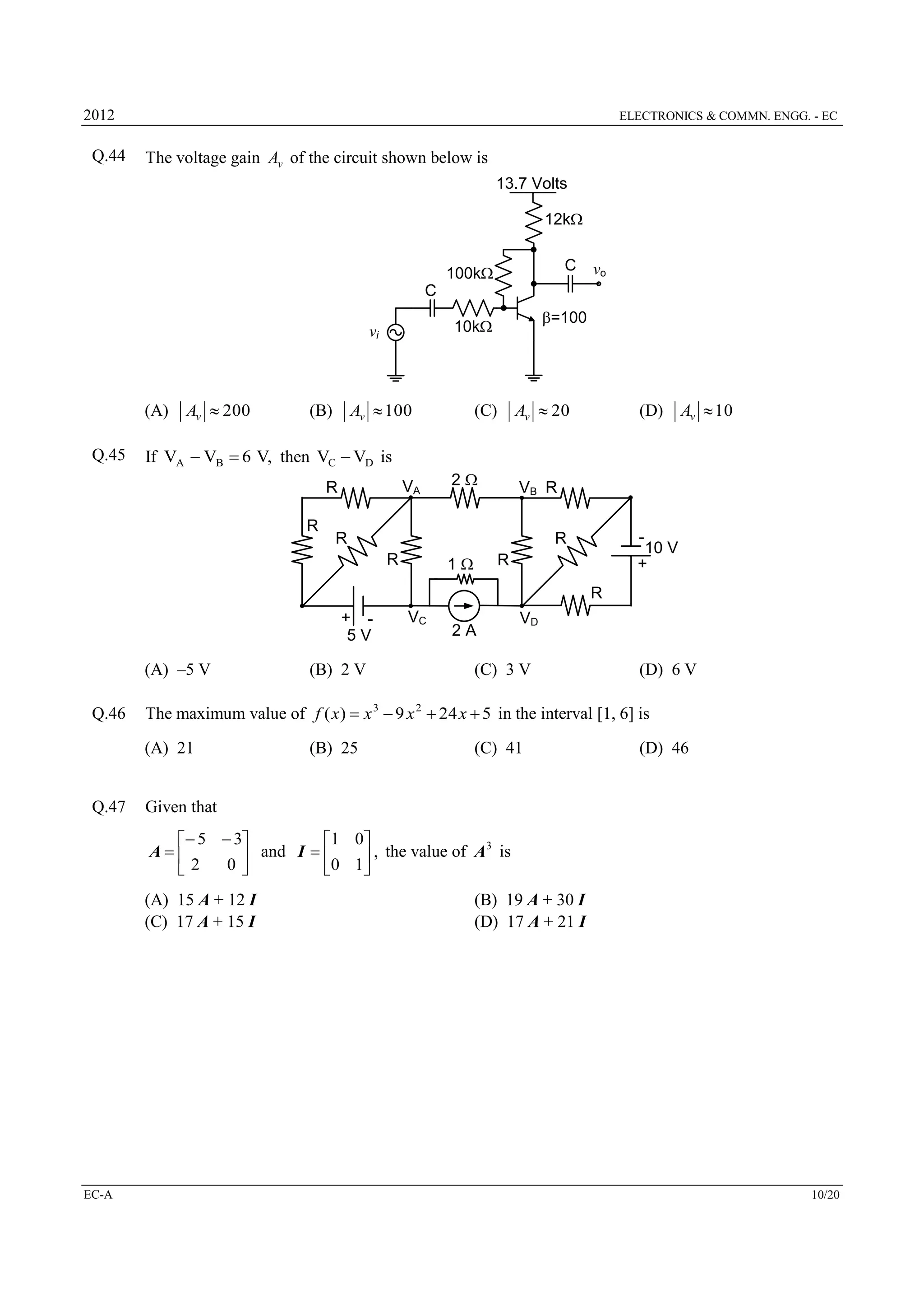 2012

Q.44

ELECTRONICS & COMMN. ENGG. - EC

The voltage gain Av of the circuit shown below is
13.7 Volts
12k
C

100k

vo

C

(A)

Av  100

(B)

Av  20

(C)

(D)

Av  10

If VA  VB  6 V, then VC  VD is
VA

R

VB R

R

R
R

1

R

10 V

+

R

2

-

Q.45

Av  200

=100

10k

vi

R
+ 5V

(A) –5 V
Q.46

2A

VD

(C) 3 V

(D) 6 V

The maximum value of f ( x)  x 3  9 x 2  24 x  5 in the interval [1, 6] is
(A) 21

Q.47

(B) 2 V

VC

(B) 25

(C) 41

(D) 46

Given that
 5  3
1 0
3
A
 and I  0 1 , the value of A is
0
2



(A) 15 A + 12 I
(C) 17 A + 15 I

EC-A

(B) 19 A + 30 I
(D) 17 A + 21 I

10/20

 