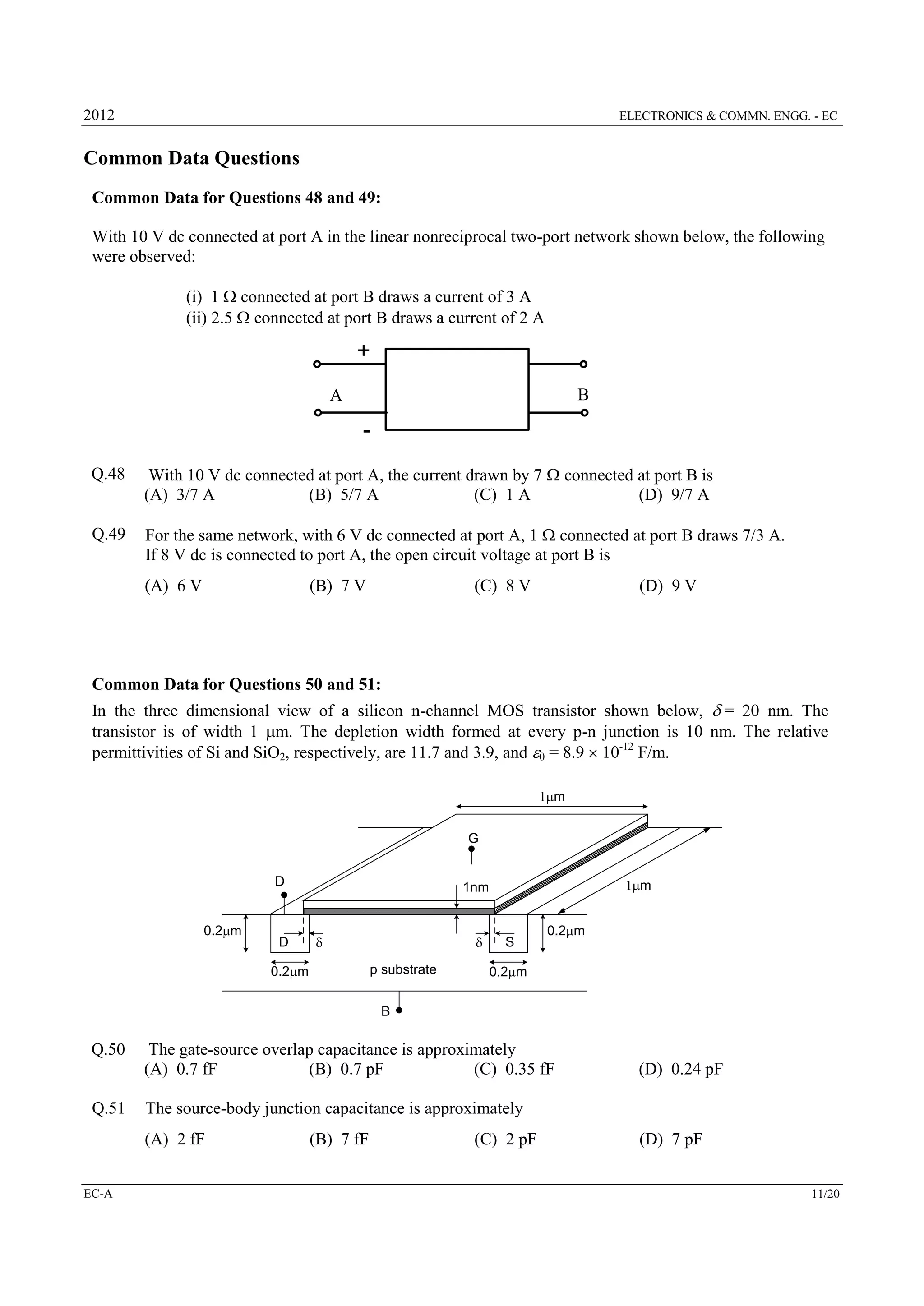 2012

ELECTRONICS & COMMN. ENGG. - EC

Common Data Questions
Common Data for Questions 48 and 49:
With 10 V dc connected at port A in the linear nonreciprocal two-port network shown below, the following
were observed:
(i) 1  connected at port B draws a current of 3 A
(ii) 2.5  connected at port B draws a current of 2 A

+
B

A

Q.48

With 10 V dc connected at port A, the current drawn by 7  connected at port B is
(A) 3/7 A
(B) 5/7 A
(C) 1 A
(D) 9/7 A

Q.49

For the same network, with 6 V dc connected at port A, 1  connected at port B draws 7/3 A.
If 8 V dc is connected to port A, the open circuit voltage at port B is
(A) 6 V

(B) 7 V

(C) 8 V

(D) 9 V

Common Data for Questions 50 and 51:
In the three dimensional view of a silicon n-channel MOS transistor shown below, d= 20 nm. The
transistor is of width 1 m. The depletion width formed at every p-n junction is 10 nm. The relative
permittivities of Si and SiO2, respectively, are 11.7 and 3.9, and 0 = 8.9  10-12 F/m.
1m
G
D

0.2m

D

1m

1nm

d

d
p substrate

0.2m

S

0.2m

0.2m

B

Q.50

Q.51

The gate-source overlap capacitance is approximately
(A) 0.7 fF
(B) 0.7 pF
(C) 0.35 fF
The source-body junction capacitance is approximately
(A) 2 fF

EC-A

(D) 0.24 pF

(B) 7 fF

(C) 2 pF

(D) 7 pF
11/20

 