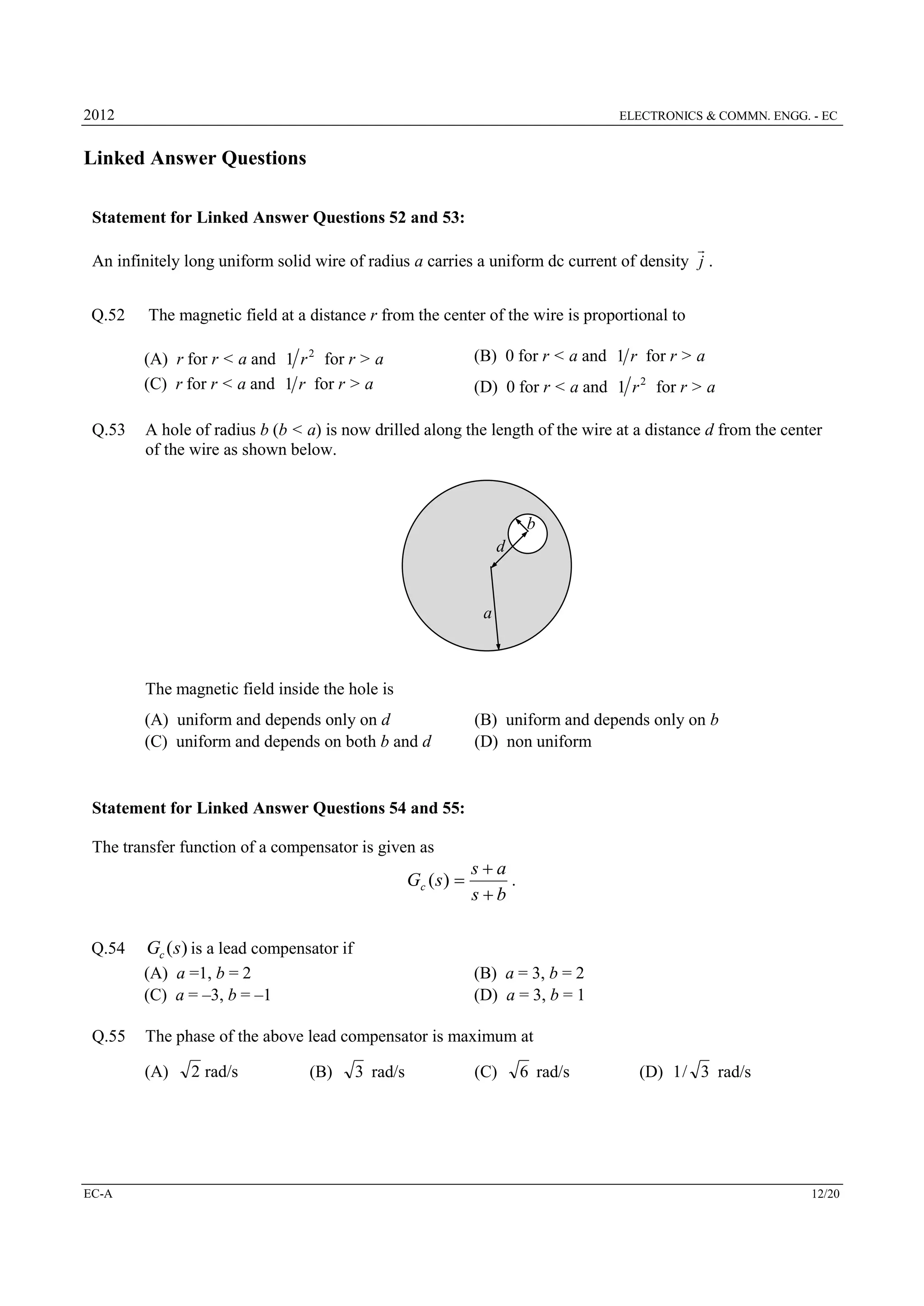 2012

ELECTRONICS & COMMN. ENGG. - EC

Linked Answer Questions
Statement for Linked Answer Questions 52 and 53:

An infinitely long uniform solid wire of radius a carries a uniform dc current of density j .

Q.52

The magnetic field at a distance r from the center of the wire is proportional to
(A) r for r < a and 1 r 2 for r > a
(C) r for r < a and 1 r for r > a

Q.53

(B) 0 for r < a and 1 r for r > a
(D) 0 for r < a and 1 r 2 for r > a

A hole of radius b (b < a) is now drilled along the length of the wire at a distance d from the center
of the wire as shown below.

b
d

a

The magnetic field inside the hole is
(A) uniform and depends only on d
(C) uniform and depends on both b and d

(B) uniform and depends only on b
(D) non uniform

Statement for Linked Answer Questions 54 and 55:
The transfer function of a compensator is given as

Gc ( s ) 

Q.54

Gc (s) is a lead compensator if
(A) a =1, b = 2
(C) a = –3, b = –1

Q.55

(B) a = 3, b = 2
(D) a = 3, b = 1

The phase of the above lead compensator is maximum at
(A)

EC-A

sa
.
sb

2 rad/s

(B)

3 rad/s

(C)

6 rad/s

(D) 1 / 3 rad/s

12/20

 