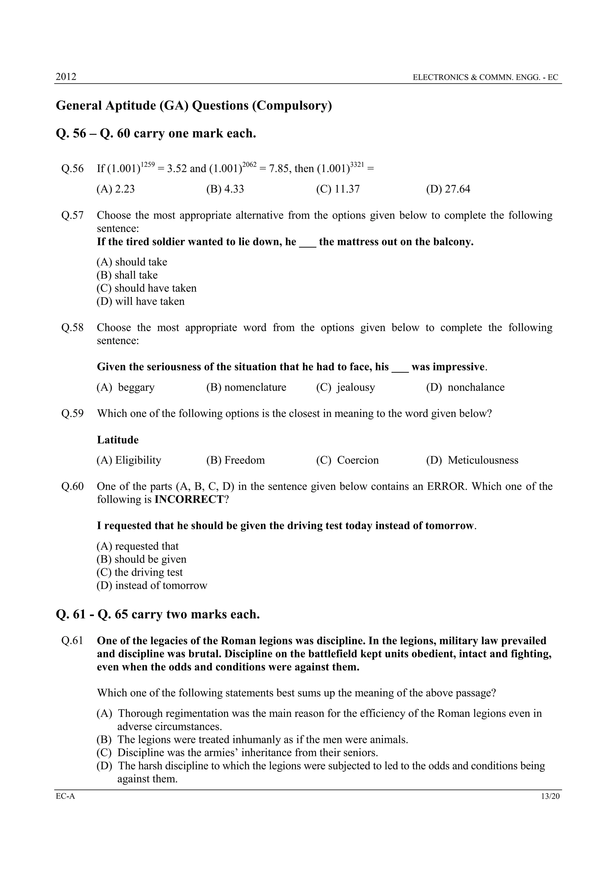 2012

ELECTRONICS & COMMN. ENGG. - EC

General Aptitude (GA) Questions (Compulsory)
Q. 56 – Q. 60 carry one mark each.
Q.56

If (1.001)1259 = 3.52 and (1.001)2062 = 7.85, then (1.001)3321 =
(A) 2.23

Q.57

(B) 4.33

(C) 11.37

(D) 27.64

Choose the most appropriate alternative from the options given below to complete the following
sentence:
If the tired soldier wanted to lie down, he ___ the mattress out on the balcony.
(A) should take
(B) shall take
(C) should have taken
(D) will have taken

Q.58

Choose the most appropriate word from the options given below to complete the following
sentence:
Given the seriousness of the situation that he had to face, his ___ was impressive.
(A) beggary

Q.59

(B) nomenclature

(C) jealousy

(D) nonchalance

Which one of the following options is the closest in meaning to the word given below?
Latitude
(A) Eligibility

Q.60

(B) Freedom

(C) Coercion

(D) Meticulousness

One of the parts (A, B, C, D) in the sentence given below contains an ERROR. Which one of the
following is INCORRECT?
I requested that he should be given the driving test today instead of tomorrow.
(A) requested that
(B) should be given
(C) the driving test
(D) instead of tomorrow

Q. 61 - Q. 65 carry two marks each.
Q.61

One of the legacies of the Roman legions was discipline. In the legions, military law prevailed
and discipline was brutal. Discipline on the battlefield kept units obedient, intact and fighting,
even when the odds and conditions were against them.
Which one of the following statements best sums up the meaning of the above passage?
(A) Thorough regimentation was the main reason for the efficiency of the Roman legions even in
adverse circumstances.
(B) The legions were treated inhumanly as if the men were animals.
(C) Discipline was the armies’ inheritance from their seniors.
(D) The harsh discipline to which the legions were subjected to led to the odds and conditions being
against them.

EC-A

13/20

 