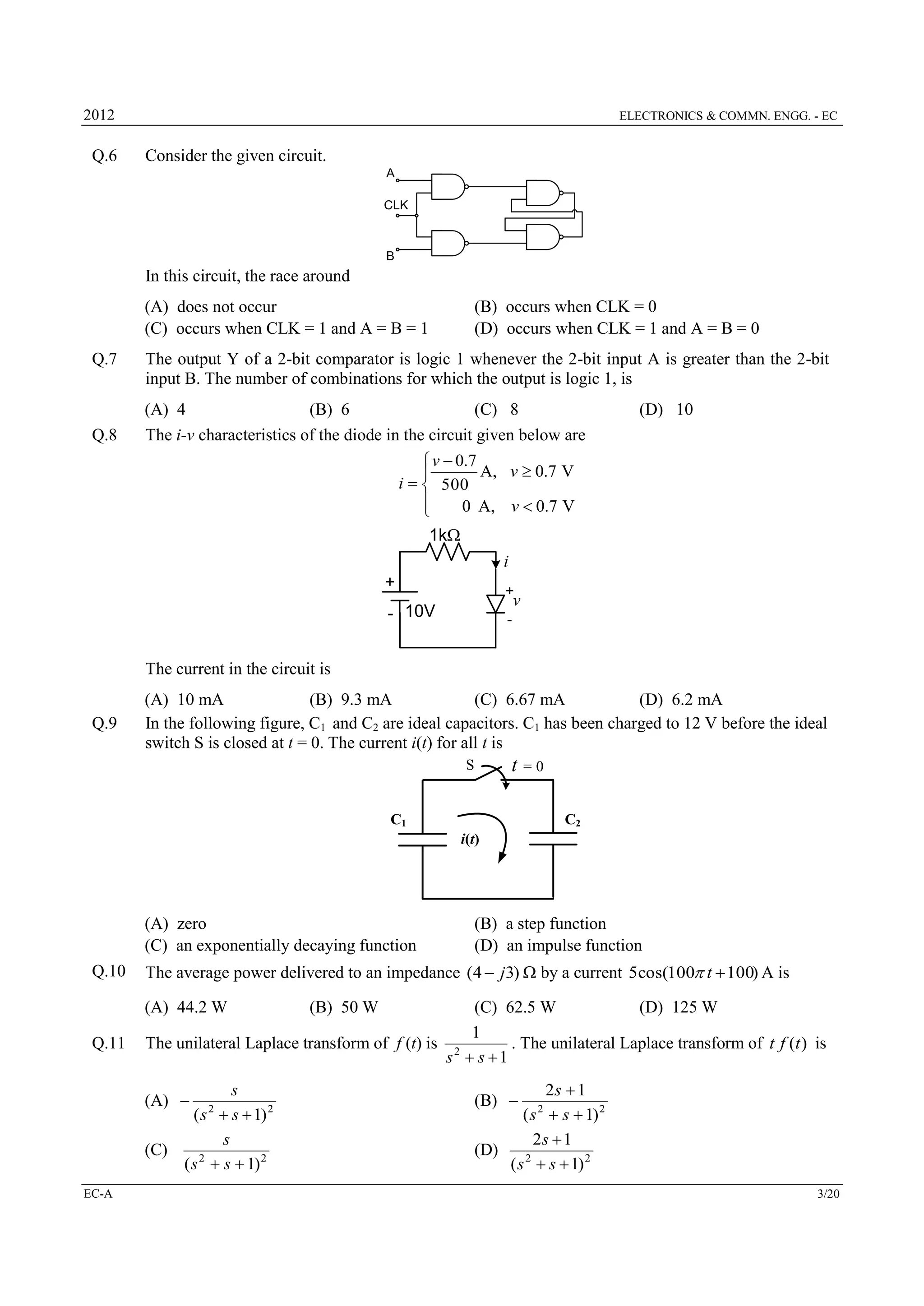 2012

Q.6

ELECTRONICS & COMMN. ENGG. - EC

Consider the given circuit.
A
CLK

B

In this circuit, the race around
(A) does not occur
(C) occurs when CLK = 1 and A = B = 1
Q.7

Q.8

(B) occurs when CLK = 0
(D) occurs when CLK = 1 and A = B = 0

The output Y of a 2-bit comparator is logic 1 whenever the 2-bit input A is greater than the 2-bit
input B. The number of combinations for which the output is logic 1, is
(A) 4
(B) 6
(C) 8
The i-v characteristics of the diode in the circuit given below are
 v  0.7
A, v  0.7 V

i   500

0 A, v  0.7 V

1k

(D) 10

i
+

+

v

- 10V

-

The current in the circuit is
Q.9

(A) 10 mA
(B) 9.3 mA
(C) 6.67 mA
(D) 6.2 mA
In the following figure, C1 and C2 are ideal capacitors. C1 has been charged to 12 V before the ideal
switch S is closed at t = 0. The current i(t) for all t is

t =0

S

C1

C2
i(t)

(A) zero
(C) an exponentially decaying function
Q.10

The average power delivered to an impedance (4  j3) by a current 5cos(100 t  100) A is
(A) 44.2 W

Q.11

(C) 62.5 W
(D) 125 W
1
The unilateral Laplace transform of f (t) is 2
. The unilateral Laplace transform of t f (t ) is
s  s 1

s
( s  s  1) 2
s
(C)
2
( s  s  1) 2

(A) 

EC-A

(B) a step function
(D) an impulse function

2

(B) 50 W

2s  1
( s  s  1) 2
2s  1
(D)
2
( s  s  1) 2

(B) 

2

3/20

 
