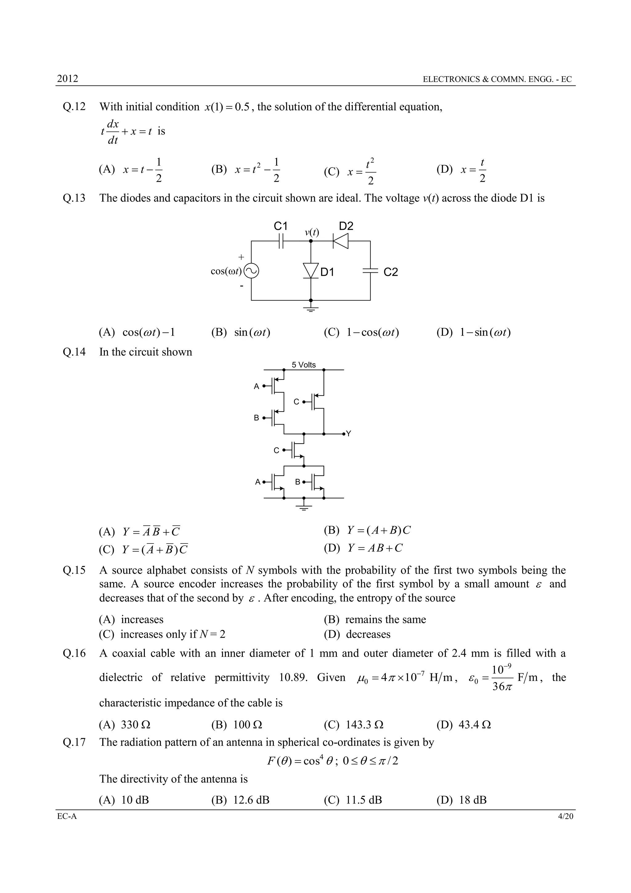 2012

Q.12

ELECTRONICS & COMMN. ENGG. - EC

With initial condition x(1)  0.5 , the solution of the differential equation,
dx
t
 x  t is
dt
t
t2
(D) x 
2
2
The diodes and capacitors in the circuit shown are ideal. The voltage v(t) across the diode D1 is

(A) x  t 
Q.13

1
2

(B) x  t 2 

1
2

(C) x 

C1
+
cos(wt)
-

(A) cos(w t )  1
Q.14

D2

v(t)

D1

C2

(C) 1  cos(w t )

(B) sin (w t )

(D) 1  sin (w t )

In the circuit shown
5 Volts
A
C
B
Y
C

A

B

(A) Y  A B  C
(C) Y  ( A  B ) C
Q.15

(B) Y  ( A  B) C
(D) Y  A B  C

A source alphabet consists of N symbols with the probability of the first two symbols being the
same. A source encoder increases the probability of the first symbol by a small amount  and
decreases that of the second by  . After encoding, the entropy of the source
(A) increases
(C) increases only if N = 2

Q.16

Q.17

(B) remains the same
(D) decreases

A coaxial cable with an inner diameter of 1 mm and outer diameter of 2.4 mm is filled with a
109
F m , the
dielectric of relative permittivity 10.89. Given 0  4 107 H m ,  0 
36
characteristic impedance of the cable is
(A) 330 
(B) 100 
(C) 143.3 
(D) 43.4 
The radiation pattern of an antenna in spherical co-ordinates is given by
F ( )  cos4  ; 0     / 2

The directivity of the antenna is
(A) 10 dB
EC-A

(B) 12.6 dB

(C) 11.5 dB

(D) 18 dB
4/20

 