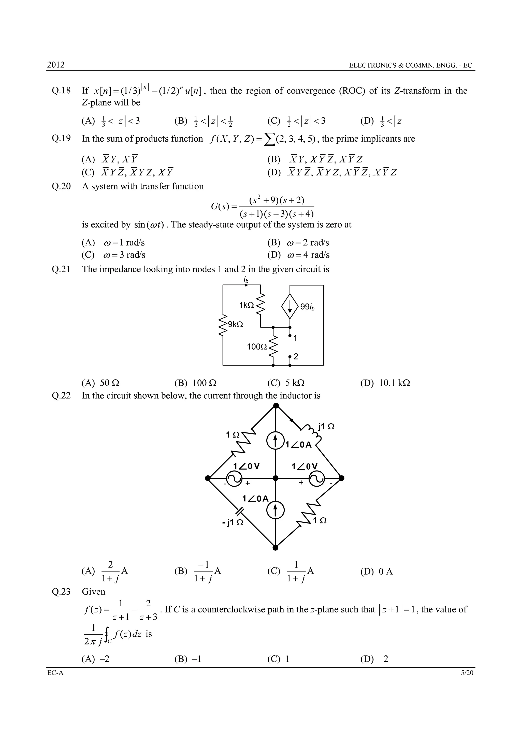 2012

Q.18

ELECTRONICS & COMMN. ENGG. - EC

If x [n]  (1 / 3)
Z-plane will be
(A)

1
3

 z 3

n

 (1 / 2) n u[n] , then the region of convergence (ROC) of its Z-transform in the
(B)

1
3

 z 

1
2

(C)

Q.19

In the sum of products function f ( X , Y , Z ) 

Q.20

1
2

 z 3

(D)

1
3

 z

(2, 3, 4, 5) , the prime implicants are

(A) X Y , X Y
(C) X Y Z , X Y Z , X Y
A system with transfer function

(B) X Y , X Y Z , X Y Z
(D) X Y Z , X Y Z , X Y Z , X Y Z

( s 2  9 ) ( s  2)
( s  1) ( s  3) ( s  4)
is excited by sin (w t ) . The steady-state output of the system is zero at
G( s) 

Q.21

(A) w  1 rad/s
(B) w  2 rad/s
(C) w  3 rad/s
(D) w  4 rad/s
The impedance looking into nodes 1 and 2 in the given circuit is
ib
1k

99ib

9k
1
100
2

Q.22

(A) 50 
(B) 100 
(C) 5 k
In the circuit shown below, the current through the inductor is

(D) 10.1 k

j1 

1
1
1

0V

-

1

0V
+

+
1

0A

-

0A
1

- j1 

2
1
1
A
A
A
(B)
(C)
(D) 0 A
1 j
1 j
1 j
Given
1
2
f ( z) 

. If C is a counterclockwise path in the z-plane such that z  1  1 , the value of
z 1 z  3
1
f ( z ) dz is
2 j C

(A)
Q.23



(A) –2
EC-A

(B) –1

(C) 1

(D)

2
5/20

 