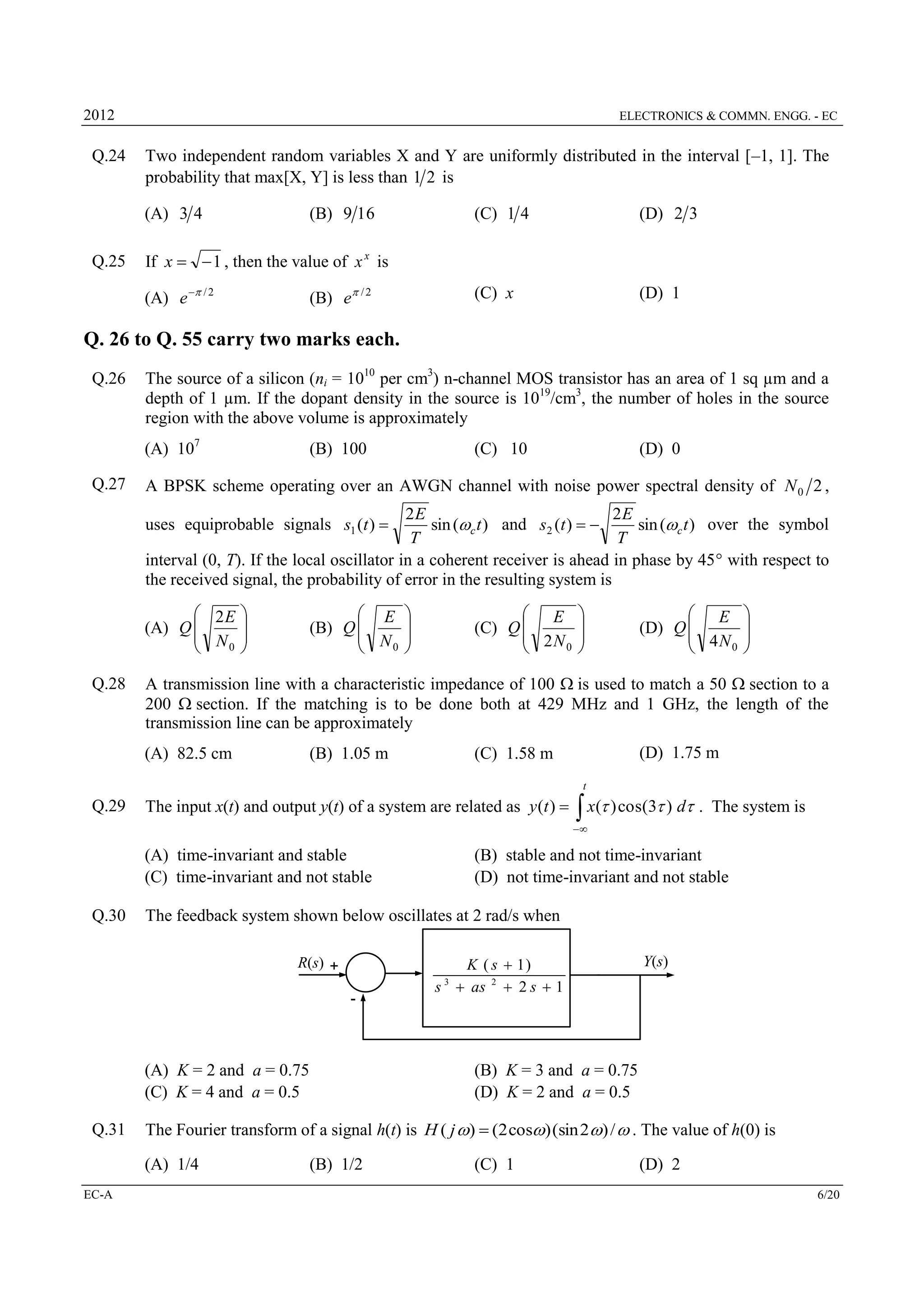2012

Q.24

ELECTRONICS & COMMN. ENGG. - EC

Two independent random variables X and Y are uniformly distributed in the interval [–1, 1]. The
probability that max[X, Y] is less than 1 2 is
(A) 3 4

Q.25

(B) 9 16

(C) 1 4

(D) 2 3

(C) x

(D) 1

If x   1 , then the value of x x is
(B) e / 2

(A) e  / 2

Q. 26 to Q. 55 carry two marks each.
Q.26

The source of a silicon (ni = 1010 per cm3) n-channel MOS transistor has an area of 1 sq µm and a
depth of 1 µm. If the dopant density in the source is 1019/cm3, the number of holes in the source
region with the above volume is approximately
(A) 107

Q.27

(B) 100

(C) 10

(D) 0

A BPSK scheme operating over an AWGN channel with noise power spectral density of N 0 2 ,
2E
2E
sin (wc t ) and s2 (t )  
sin (wc t ) over the symbol
T
T
interval (0, T). If the local oscillator in a coherent receiver is ahead in phase by 45 with respect to
the received signal, the probability of error in the resulting system is

uses equiprobable signals s1 (t ) 

 2E 

(A) Q 
 N 
0 

Q.28

 E 

(B) Q 
 N 
0 


 E 

(C) Q 
 2N 
0 


 E 

(D) Q 
 4N 
0 


A transmission line with a characteristic impedance of 100 is used to match a 50 section to a
200 section. If the matching is to be done both at 429 MHz and 1 GHz, the length of the
transmission line can be approximately
(A) 82.5 cm

(B) 1.05 m

(D) 1.75 m

(C) 1.58 m
t

Q.29

The input x(t) and output y(t) of a system are related as y (t ) 

 x( ) cos(3 ) d .

The system is



(A) time-invariant and stable
(C) time-invariant and not stable
Q.30

(B) stable and not time-invariant
(D) not time-invariant and not stable

The feedback system shown below oscillates at 2 rad/s when
R(s) +

K ( s  1)
s  as 2  2 s  1

Y(s)

3

-

(A) K = 2 and a = 0.75
(C) K = 4 and a = 0.5
Q.31

The Fourier transform of a signal h(t) is H ( j w)  (2 cosw) (sin 2w) / w . The value of h(0) is
(A) 1/4

EC-A

(B) K = 3 and a = 0.75
(D) K = 2 and a = 0.5

(B) 1/2

(C) 1

(D) 2
6/20

 