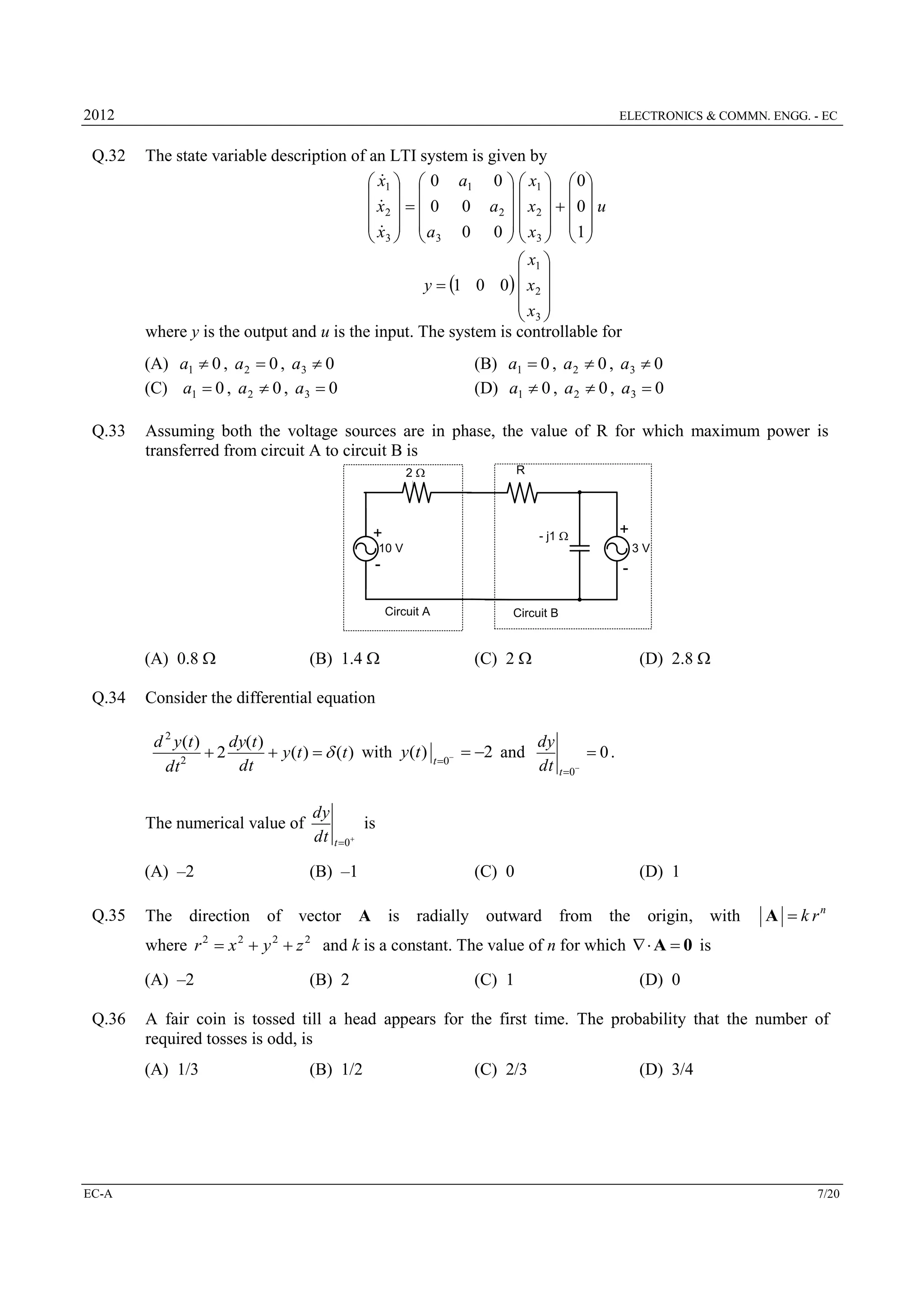 2012

Q.32

ELECTRONICS & COMMN. ENGG. - EC

The state variable description of an LTI system is given by

 x1   0 a1 0   x1   0 
  
   

 x2    0 0 a2   x2    0  u
 x  a
   
  3   3 0 0   x3   1 
 x1 
 
y  1 0 0  x2 
x 
 3
where y is the output and u is the input. The system is controllable for

(A) a1  0 , a 2  0 , a3  0
(C) a1  0 , a 2  0 , a3  0
Q.33

(B) a1  0 , a 2  0 , a3  0
(D) a1  0 , a 2  0 , a3  0

Assuming both the voltage sources are in phase, the value of R for which maximum power is
transferred from circuit A to circuit B is
2

R

+

- j1 

+

10 V

3V

-

Circuit A

(A) 0.8 
Q.34

(B) 1.4 

(C) 2 

(D) 2.8 

Consider the differential equation
d 2 y (t )
dy(t )
2
 y (t )  d (t ) with y (t )
2
dt
dt

The numerical value of

(B) –1

t 0 

 2 and

dy
 0.
dt t 0

dy
is
dt t 0

(A) –2
Q.35

Circuit B

The

direction of

vector

(C) 0
A is

radially outward from the

(D) 1
origin, with

A  k rn

where r 2  x 2  y 2  z 2 and k is a constant. The value of n for which   A  0 is
(A) –2
Q.36

(C) 1

(D) 0

A fair coin is tossed till a head appears for the first time. The probability that the number of
required tosses is odd, is
(A) 1/3

EC-A

(B) 2

(B) 1/2

(C) 2/3

(D) 3/4

7/20

 