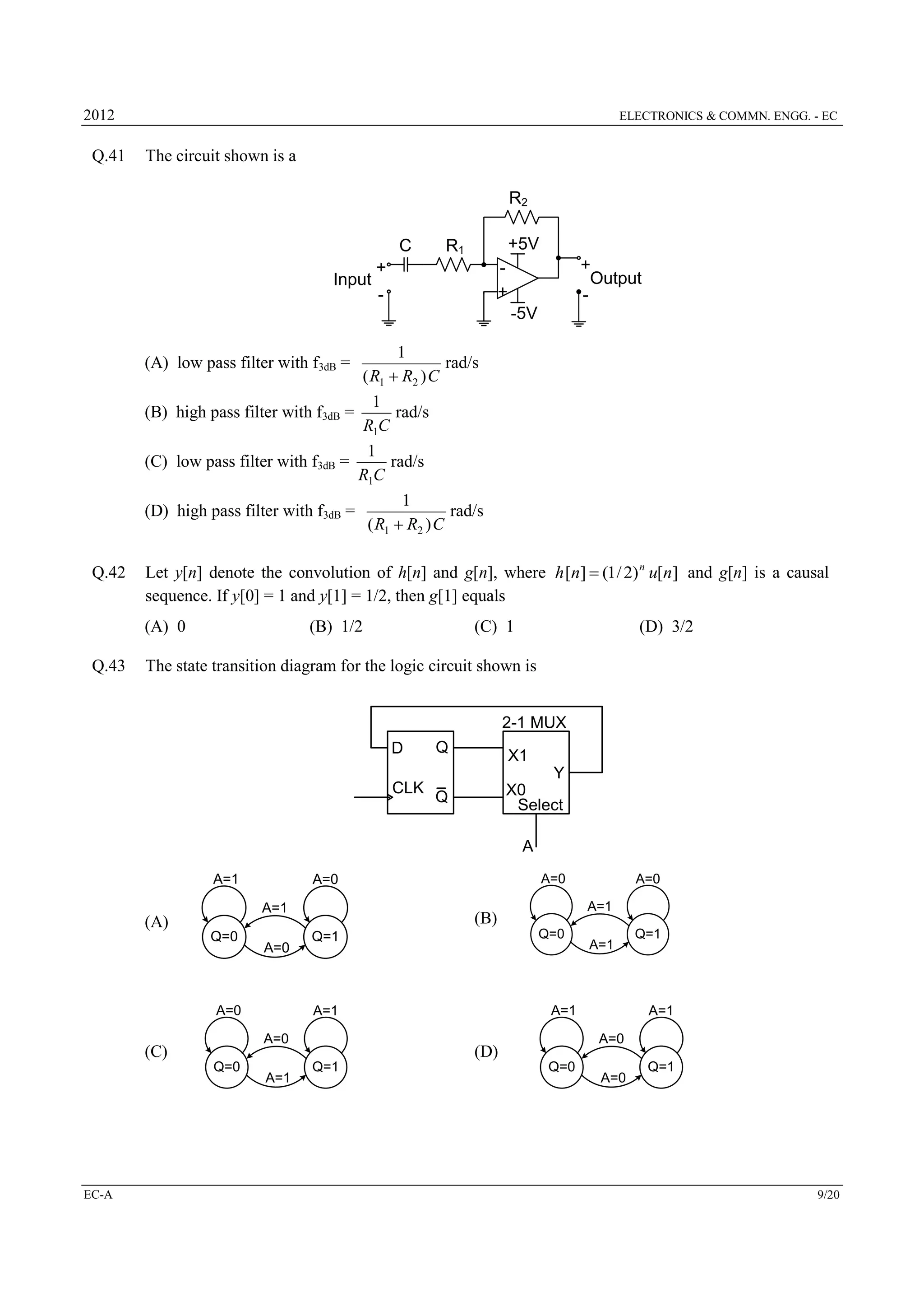 2012

Q.41

ELECTRONICS & COMMN. ENGG. - EC

The circuit shown is a

R2
C
Input

+5V

R1

+

+
Output
-

+

-

-5V
(A) low pass filter with f3dB =

1
rad/s
( R1  R2 ) C

1
rad/s
R1C
1
(C) low pass filter with f3dB =
rad/s
R1C
1
(D) high pass filter with f3dB =
rad/s
( R1  R2 ) C

(B) high pass filter with f3dB =

Q.42

Let y[n] denote the convolution of h[n] and g[n], where h [n]  (1 / 2) n u[n] and g[n] is a causal
sequence. If y[0] = 1 and y[1] = 1/2, then g[1] equals
(A) 0

Q.43

(B) 1/2

(C) 1

(D) 3/2

The state transition diagram for the logic circuit shown is
2-1 MUX
D
CLK

Q

X1
Y
X0
Select

Q

A
A=1
A=1

(A)
Q=0

A=0

A=0

Q=0

EC-A

Q=0

Q=1

Q=1

A=1
A=0

(D)
Q=1

A=1

A=1

A=1

A=1

A=0
A=1

(B)

A=0

(C)

A=0

A=0

Q=0

A=0

Q=1

9/20

 