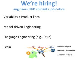 We’re	
  hiring!	
  	
  
engineers,	
  PhD	
  students,	
  post-­‐docs	
  
Variability	
  /	
  Product	
  lines	
  	
  
Model-­‐driven	
  Engineering	
  
Language	
  Engineering	
  (e.g.,	
  DSLs)	
  
Scala	
  
3	
  
3	
  
European	
  Projects	
  	
  
	
  
Industrial	
  CollaboraCons	
  
	
  
Academics	
  partners	
  
 