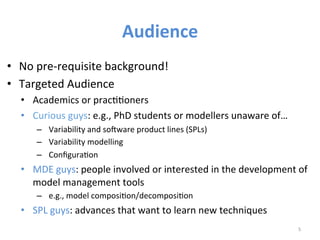 Audience	
  
•  No	
  pre-­‐requisite	
  background!	
  
•  Targeted	
  Audience	
  
•  Academics	
  or	
  pracWWoners	
  	
  
•  Curious	
  guys:	
  e.g.,	
  PhD	
  students	
  or	
  modellers	
  unaware	
  of…	
  	
  
–  Variability	
  and	
  so6ware	
  product	
  lines	
  (SPLs)	
  
–  Variability	
  modelling	
  	
  
–  ConﬁguraWon	
  
•  MDE	
  guys:	
  people	
  involved	
  or	
  interested	
  in	
  the	
  development	
  of	
  
model	
  management	
  tools	
  
–  e.g.,	
  model	
  composiWon/decomposiWon	
  
•  SPL	
  guys:	
  advances	
  that	
  want	
  to	
  learn	
  new	
  techniques	
  
5	
  
 