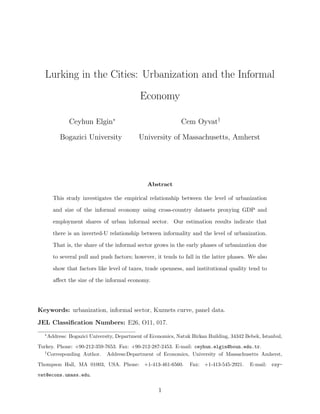 Lurking in the Cities: Urbanization and the Informal 
Economy 
Ceyhun Elgin 
Bogazici University 
Cem Oyvaty 
University of Massachusetts, Amherst 
Abstract 
This study investigates the empirical relationship between the level of urbanization 
and size of the informal economy using cross-country datasets proxying GDP and 
employment shares of urban informal sector. Our estimation results indicate that 
there is an inverted-U relationship between informality and the level of urbanization. 
That is, the share of the informal sector grows in the early phases of urbanization due 
to several pull and push factors; however, it tends to fall in the latter phases. We also 
show that factors like level of taxes, trade openness, and institutional quality tend to 
aect the size of the informal economy. 
Keywords: urbanization, informal sector, Kuznets curve, panel data. 
JEL Classi 