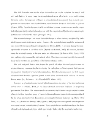 I. INTRODUCTION 
Urbanization is a process, which is often observed as a frequent consequence of economic 
development. New industries in urban areas create new job opportunities, stimulating the 
shift of labor from rural to urban areas. Nevertheless, the growth in formal sector employment 
might not keep pace with the growing population of new urban dwellers. Still migration 
towards urban sector continues. As a result, many of the new dwellers end up in informal 
urban activities. 
Informal sector or economy, sometimes also titled shadow, hidden, black, parallel, second 
or underground economy (or sector) is de 