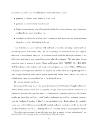 nitions are provided by 
Schneider and Enste (2000), Schneider (2005, 2007) and Schneider, Buehn and Montenegro 
(2010) as well. 
Informality is a widespread phenomenon and poses serious social, economic, cultural and 
political challenges across the world; however many issues about its nature and consequences 
still remain largely under-explored or unresolved. (See Schneider and Enste, 2000; Schneider, 
2005, 2007; Buehn and Schneider, 2012 and Elgin and Oztunali, 2012 among others.) For 
example, the evidence presented in the existing literature, has failed to generate a consensus 
around the determinants of the informal sector among researchers. There are also many other 
open questions including even such basic ones such as whether informal sector size would 
be larger in low income or high income nations (see Dreher and Schneider, 2010); whether 
taxes are positively correlated with informal sector size or not (See Schneider and Enste, 
2000, Friedman et al. 2000 and Elgin, 2010) or whether shadow economy and corruption are 
substitutes or complements (Dreher and Schneider, 2010). As the number of papers in the 
growing literature on informality indicates, there is an increasing attention on the economic 
analysis of the informal economy. 
2 
 