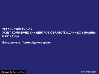 www.encint.com 
Базовые показатели рынка украинских ДЦ на конец 2013 г. 
Общая характеристика украинских ДЦ по площади 
Общая характеристика украинских ДЦ в юнитовой нагрузке 
Общая характеристика украинских ДЦ по классу (уровню) 
Структура рынка ЦОД Украины 
Сравнительные характеристики ЦОД Украины 
Услуги, предоставляемые ЦОД Украины 
Абонентские показатели деятельности ЦОД 
Оценка финансовых показателей деятельности ЦОД, на конец 2013 г. 
УКРАИНСКИЙ РЫНОК 
УСЛУГ КОММЕРЧЕСКИХ ЦЕНТРОВ ОБРАБОТКИ ДАННЫХ УКРАИНЫ В 2013 ГОДУ 
Банк данных. Пример/демо-версия. 
Expert & Consulting 
www.encint.com  