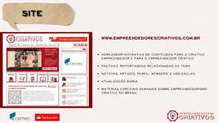 programa
conteúdo
SITE
WEBSÉRIE
LIVROS
FORMacao
~
,
CURSOS REGULARES
E-LEARNING
SEMINÁRIO
SEMINÁRIO
BATE-PAPOS
REDES SOCIAIS
Conexao
~
DESENVOLVIMENTO DE
NEGÓCIOS
CRIATIVAR
Inovacao
~
,
Uma comunidade de sentido em torno do empreendedorismo
criativo no Brasil
 