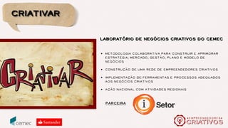 quem
O Cemec é uma escola de negócios especializada em Mercado Cultural
e Economia Criativa. Fundado em 2010 vem rapidamente ganhando
espaço e projeção, transformando-se em um polo criativo que agrega
criadores, produtores e empreendedores em torno de uma poderosa
rede de troca de informações e experiências.
Por meio de cursos, workshops e seminários voltados à pratica de
mercado dos profissionais de cultura e economia criativa, ministrados
por uma ampla rede de especialistas, o Cemec proporciona o ambiente
ideal para o desenvolvimento de novos negócios e networking.
O Cemec é também responsável pelo Cultura e Mercado
(culturaemercado.com.br), Empreendedores Criativos
(empreendedorescriativos.com.br) e Uia Diário (uiadiario.com.br).
 