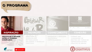 O conhecimento sistematizado por todo esse processo foi
transformado em uma metodologia chamada Os 7 Passos do
Empreendedor Criativo e está presente em uma plataforma
permanente de desenvolvimento de negócios locais, conectados em
rede e presente em forma de webséries, videoaulas e histórias de
vida empreendedora. Arte, inovação e negócios, com o objetivo de:
Pautar o empreendedorismo criativo, reconhecendo sua especificidade e
relevância no cenário brasileiro atual.
Reconhecer e ampliar o universo do empreendedorismo criativo.
Sistematizar conhecimentos com vistas à sua aplicabilidade metodológica.
Inspirar empreendedores com boas práticas e ferramentas de gestão
inovadoras.
Construir um ambiente colaborativo sobre empreendedorismo e economia
criativa.
Fazer a ponte entre o mundo dos negócios e o mundo da inovação e das
ideias.
objetivos
 