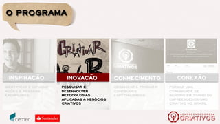 Público alvo
Profissionais com interesse em desenvolver seus negócios.
Setores criativos contemplados pelo programa
Empreendedores Criativos:
Arquitetura e Urbanismo;
Artesanato;
Artes Cênicas;
Artes e Antiguidades;
Audiovisual (cinema, vídeo e web);
Design;
Editoração (livros, revistas, jornais);
Fotografia;
Gastronomia;
Moda;
Música;
Publicidade;
Software, Aplicativos e Games;
Radio e TV.
 