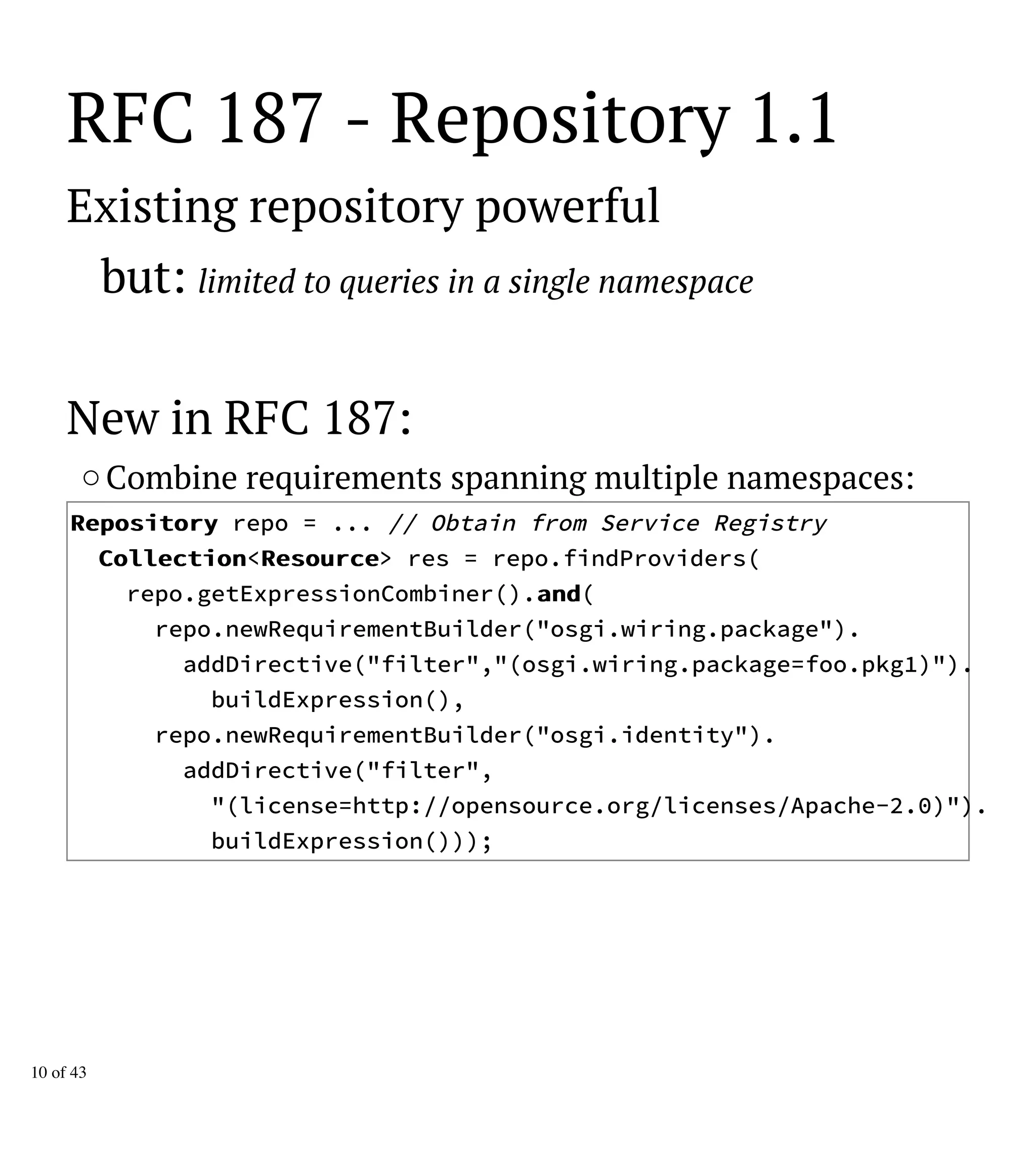 RFC 187 - Repository 1.1
Existing repository powerful
but: limited to queries in a single namespace
New in RFC 187:
Combine requirements spanning multiple namespaces:
RReeppoossiittoorryy repo = ... // Obtain from Service Registry
CCoolllleeccttiioonn<RReessoouurrccee> res = repo.findProviders(
repo.getExpressionCombiner().aanndd(
repo.newRequirementBuilder("osgi.wiring.package").
addDirective("filter","(osgi.wiring.package=foo.pkg1)").
buildExpression(),
repo.newRequirementBuilder("osgi.identity").
addDirective("filter",
"(license=http://opensource.org/licenses/Apache-2.0)").
buildExpression()));
10 of 43
 