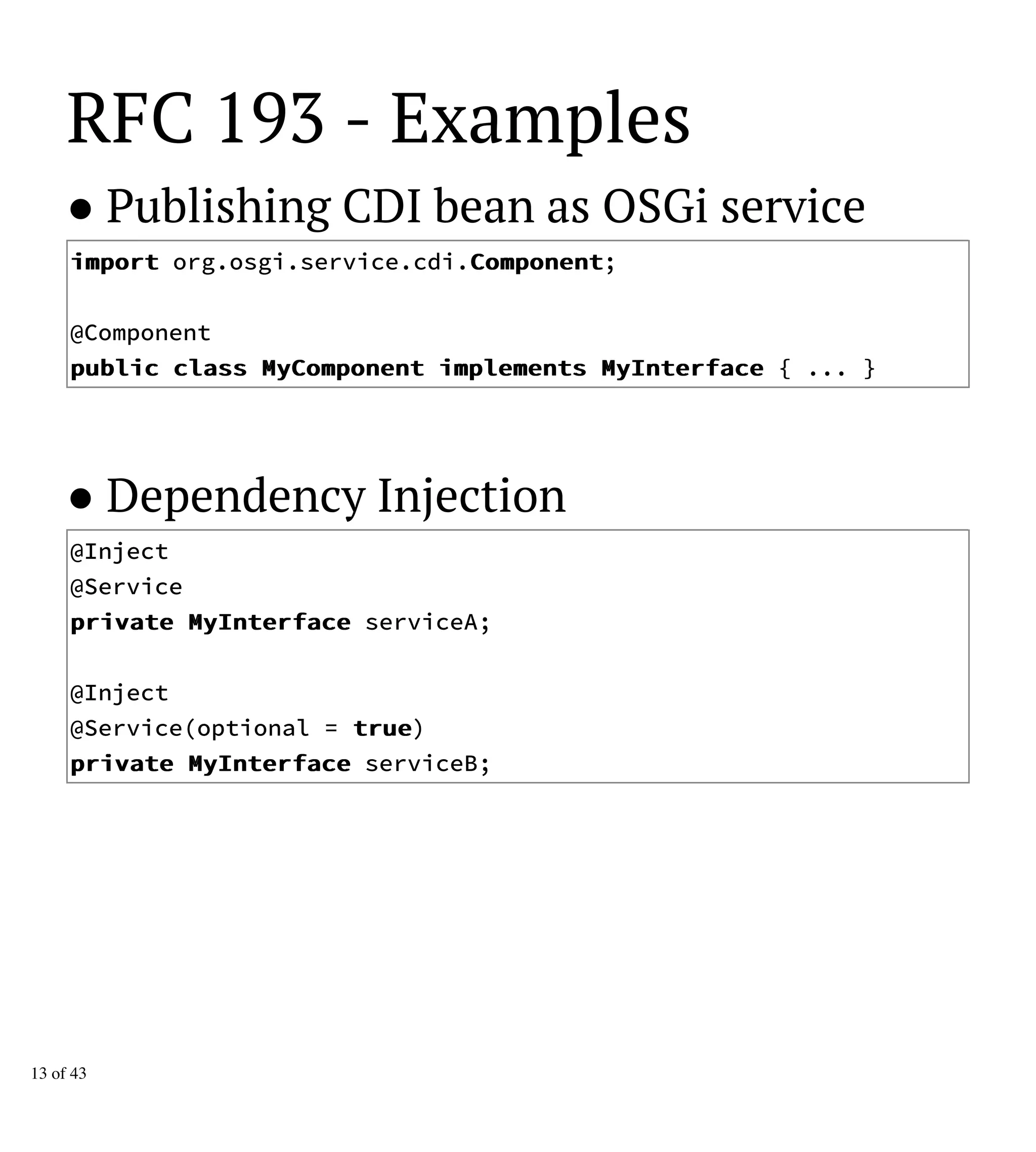 RFC 193 - Examples
● Publishing CDI bean as OSGi service
iimmppoorrtt org.osgi.service.cdi.CCoommppoonneenntt;
@Component
ppuubblliicc ccllaassss MMyyCCoommppoonneenntt iimmpplleemmeennttss MMyyIInntteerrffaaccee { ... }
● Dependency Injection
@Inject
@Service
pprriivvaattee MMyyIInntteerrffaaccee serviceA;
@Inject
@Service(optional = ttrruuee)
pprriivvaattee MMyyIInntteerrffaaccee serviceB;
13 of 43
 