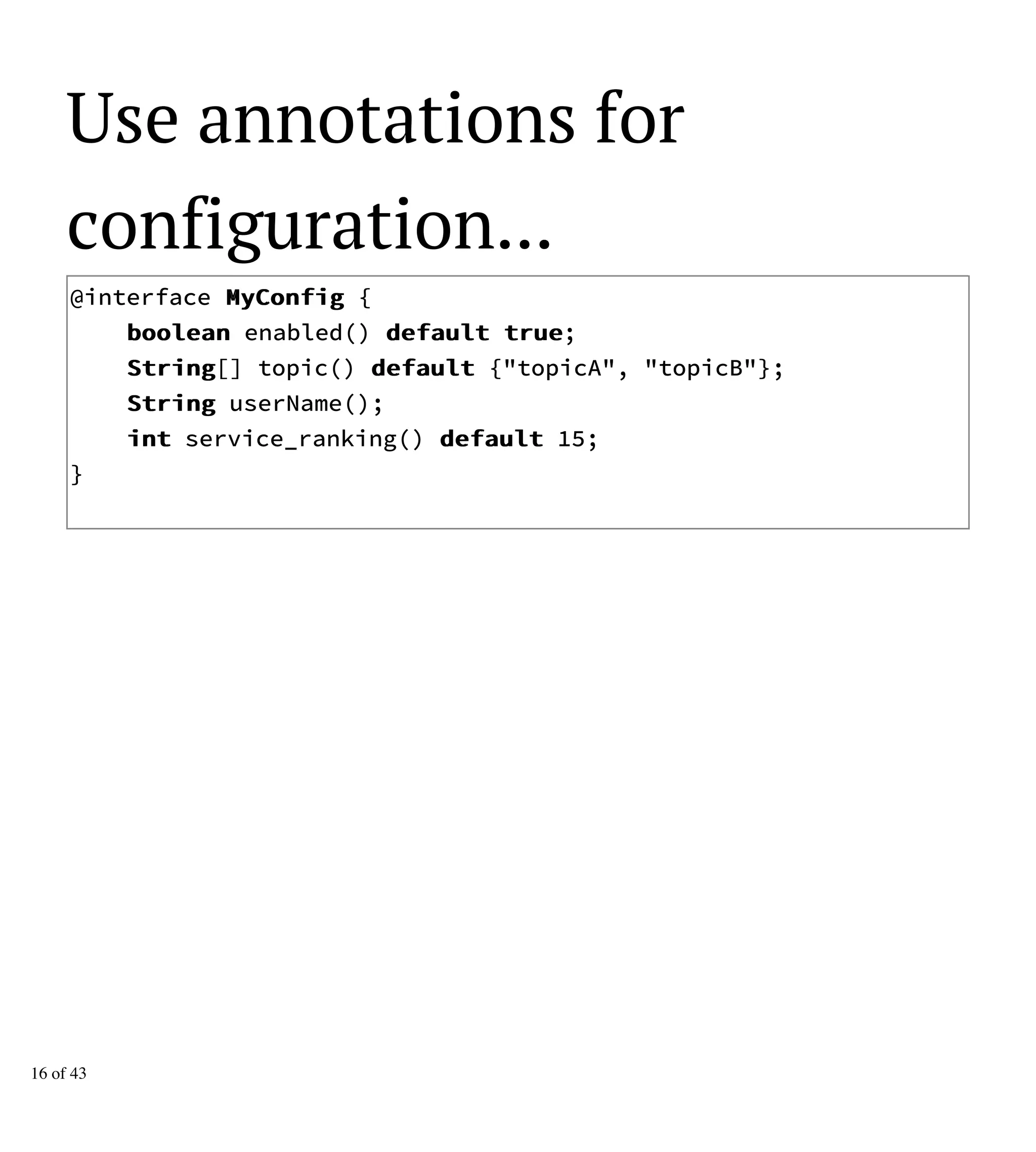 Use annotations for
configuration...
@interface MMyyCCoonnffiigg {
bboooolleeaann enabled() ddeeffaauulltt ttrruuee;
SSttrriinngg[] topic() ddeeffaauulltt {"topicA", "topicB"};
SSttrriinngg userName();
iinntt service_ranking() ddeeffaauulltt 15;
}
16 of 43
 