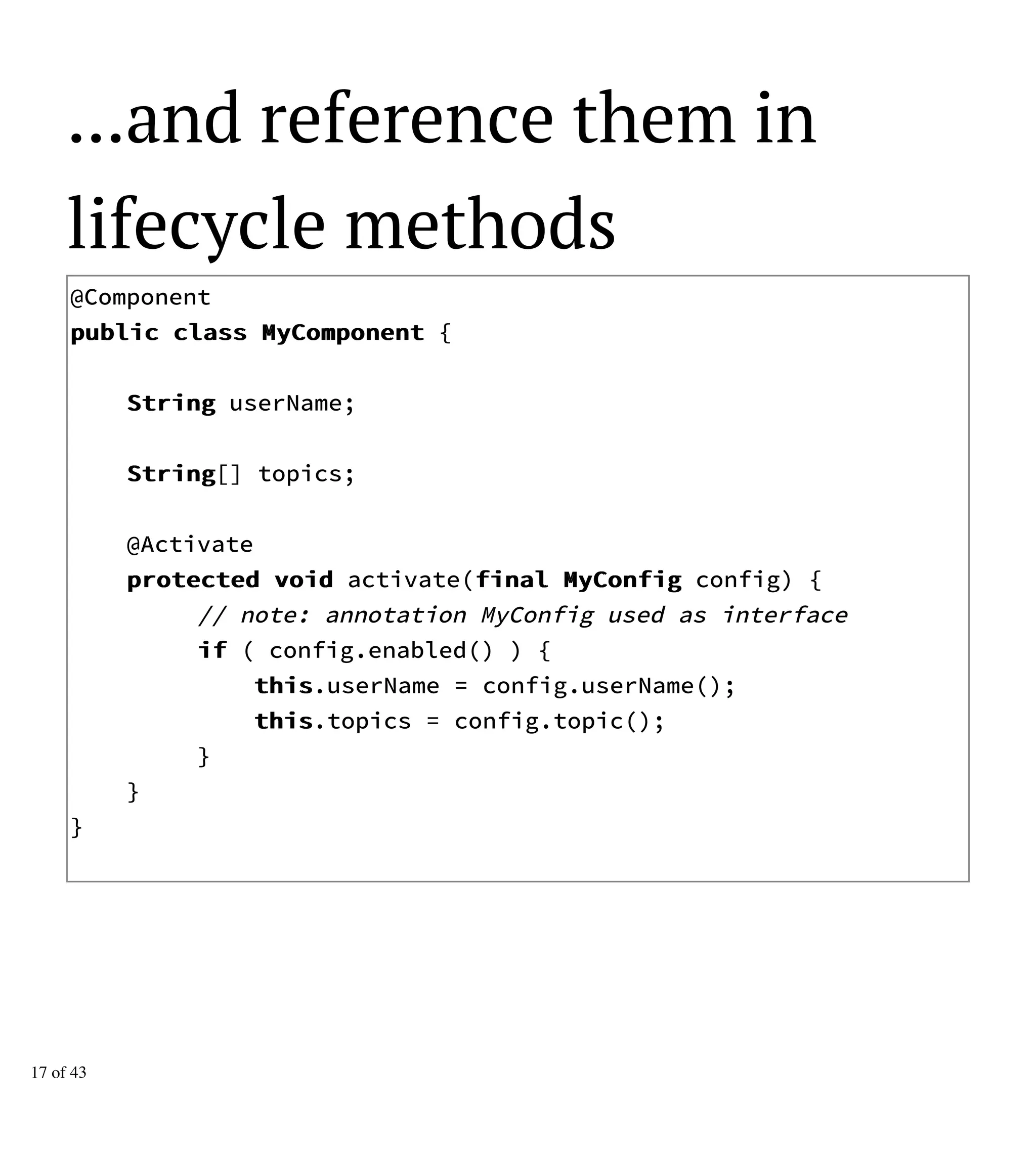 ...and reference them in
lifecycle methods
@Component
ppuubblliicc ccllaassss MMyyCCoommppoonneenntt {
SSttrriinngg userName;
SSttrriinngg[] topics;
@Activate
pprrootteecctteedd vvooiidd activate(ffiinnaall MMyyCCoonnffiigg config) {
// note: annotation MyConfig used as interface
iiff ( config.enabled() ) {
tthhiiss.userName = config.userName();
tthhiiss.topics = config.topic();
}
}
}
17 of 43
 