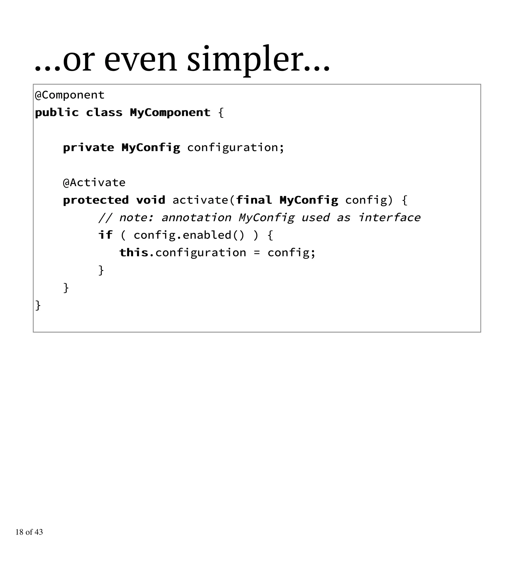 ...or even simpler...
@Component
ppuubblliicc ccllaassss MMyyCCoommppoonneenntt {
pprriivvaattee MMyyCCoonnffiigg configuration;
@Activate
pprrootteecctteedd vvooiidd activate(ffiinnaall MMyyCCoonnffiigg config) {
// note: annotation MyConfig used as interface
iiff ( config.enabled() ) {
tthhiiss.configuration = config;
}
}
}
18 of 43
 
