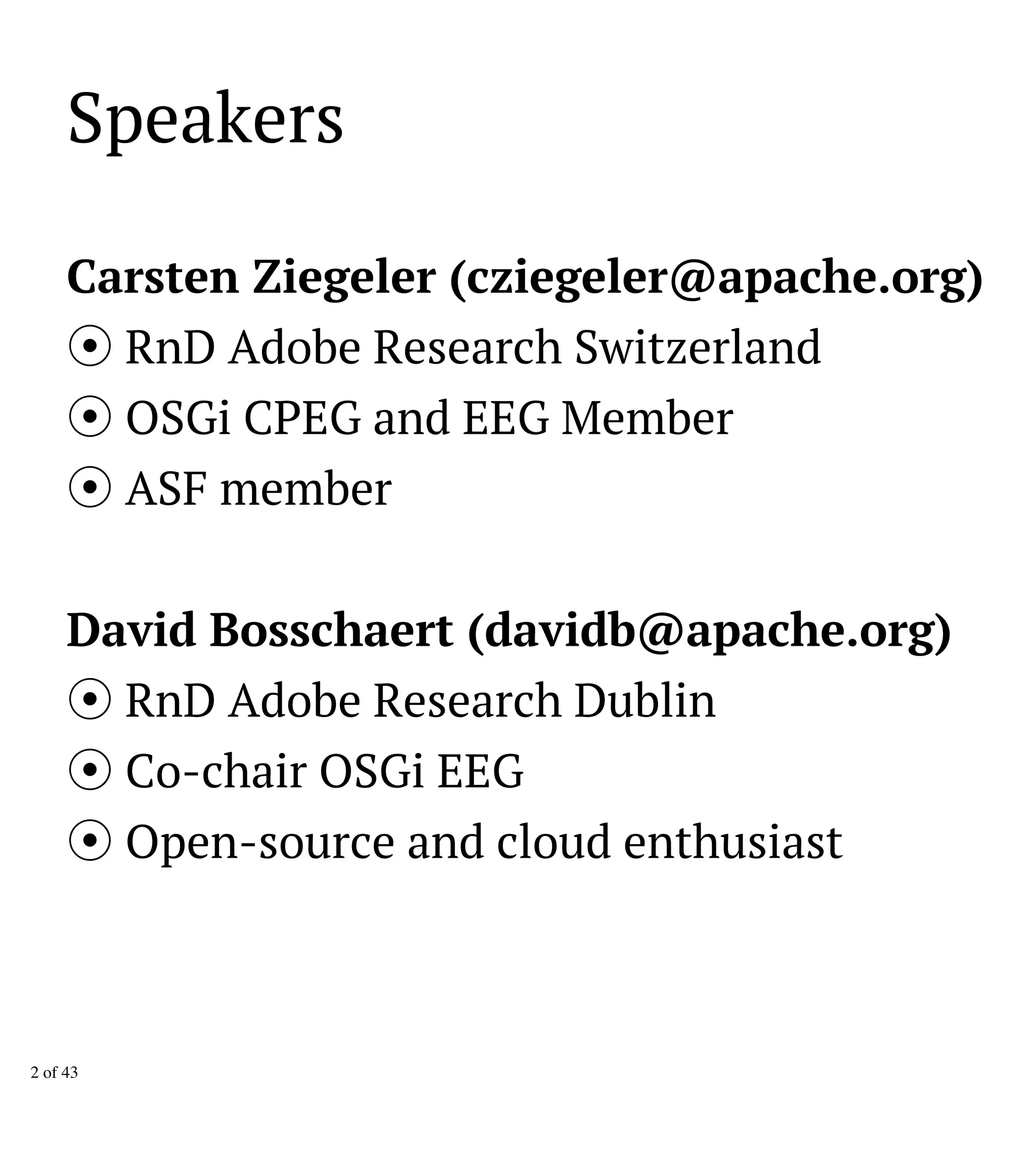 Speakers
Carsten Ziegeler (cziegeler@apache.org)
RnD Adobe Research Switzerland
OSGi CPEG and EEG Member
ASF member
David Bosschaert (davidb@apache.org)
RnD Adobe Research Dublin
Co-chair OSGi EEG
Open-source and cloud enthusiast
2 of 43
 