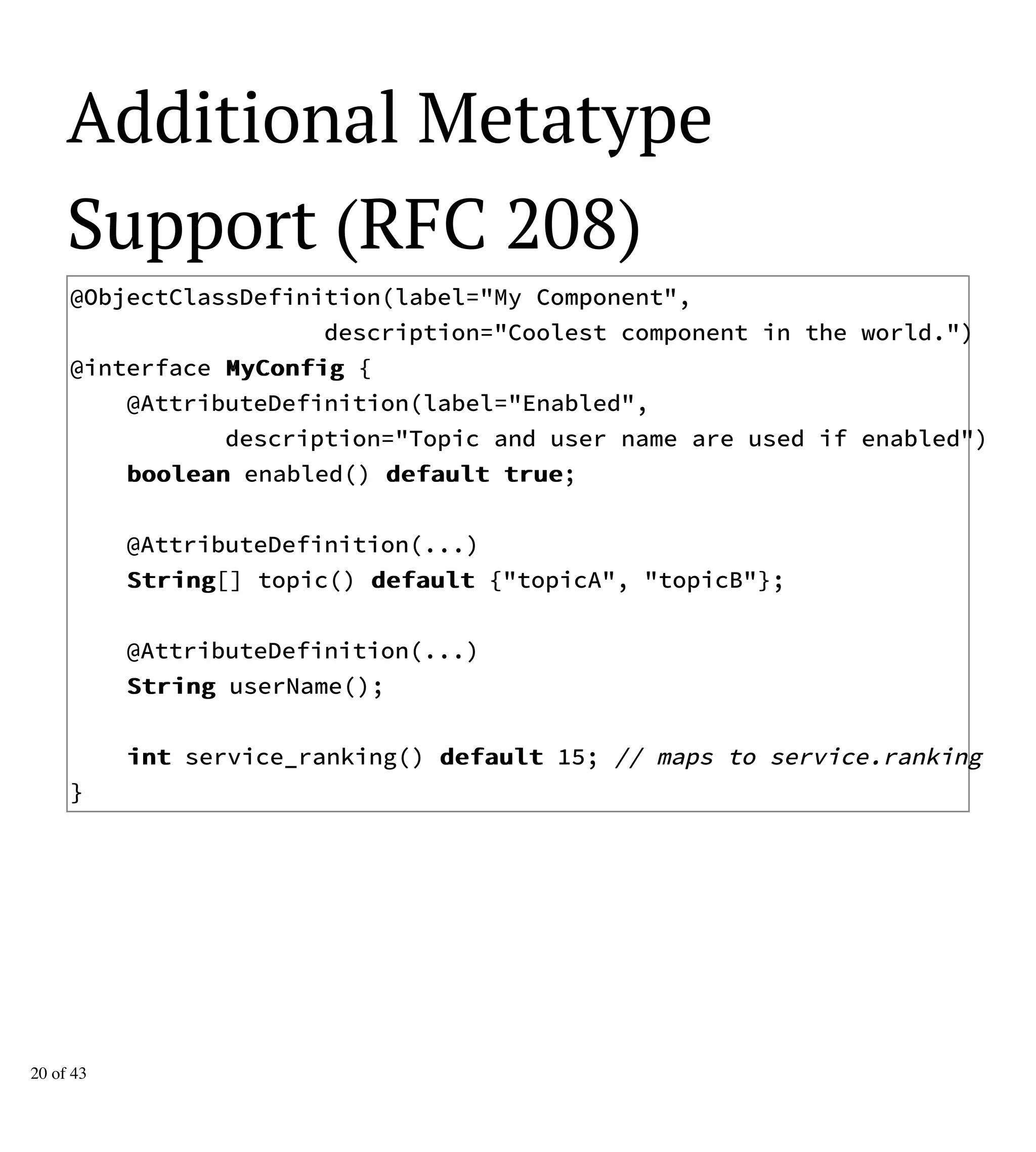 Additional Metatype
Support (RFC 208)
@ObjectClassDefinition(label="My Component",
description="Coolest component in the world.")
@interface MMyyCCoonnffiigg {
@AttributeDefinition(label="Enabled",
description="Topic and user name are used if enabled")
bboooolleeaann enabled() ddeeffaauulltt ttrruuee;
@AttributeDefinition(...)
SSttrriinngg[] topic() ddeeffaauulltt {"topicA", "topicB"};
@AttributeDefinition(...)
SSttrriinngg userName();
iinntt service_ranking() ddeeffaauulltt 15; // maps to service.ranking
}
20 of 43
 