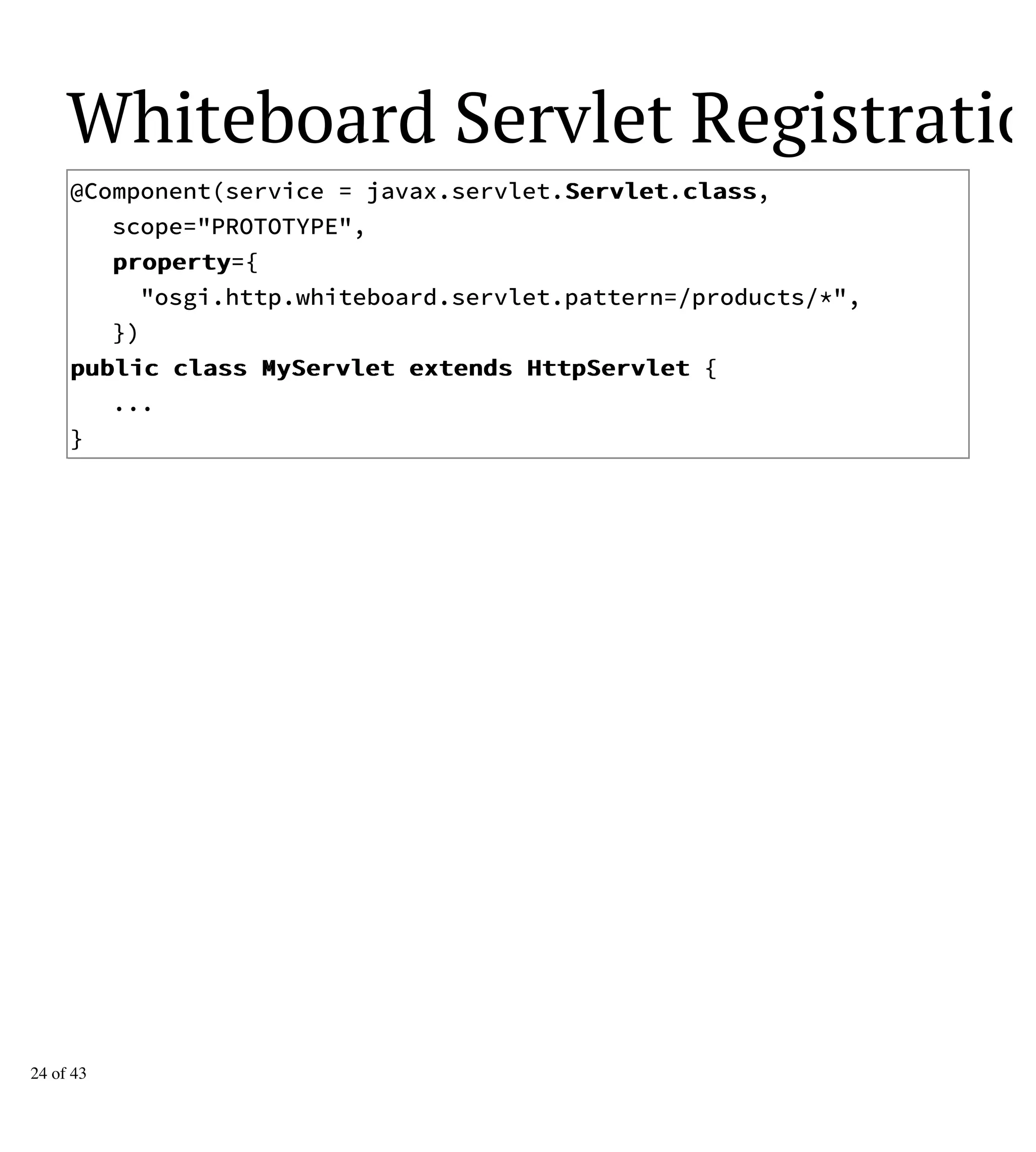 Whiteboard Servlet Registration
@Component(service = javax.servlet.SSeerrvvlleett.ccllaassss,
scope="PROTOTYPE",
pprrooppeerrttyy={
"osgi.http.whiteboard.servlet.pattern=/products/*",
})
ppuubblliicc ccllaassss MMyySSeerrvvlleett eexxtteennddss HHttttppSSeerrvvlleett {
...
}
24 of 43
 