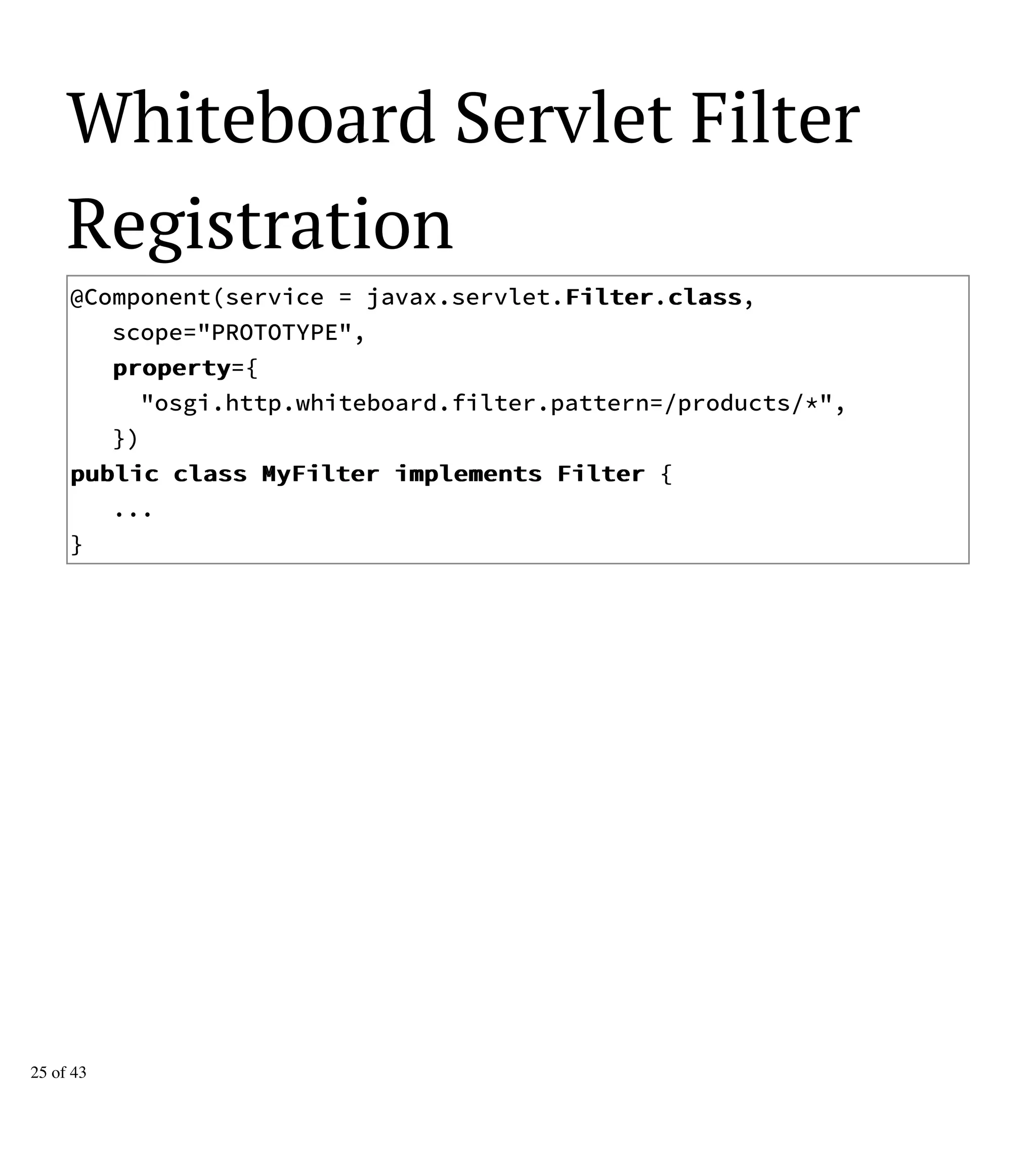 Whiteboard Servlet Filter
Registration
@Component(service = javax.servlet.FFiilltteerr.ccllaassss,
scope="PROTOTYPE",
pprrooppeerrttyy={
"osgi.http.whiteboard.filter.pattern=/products/*",
})
ppuubblliicc ccllaassss MMyyFFiilltteerr iimmpplleemmeennttss FFiilltteerr {
...
}
25 of 43
 