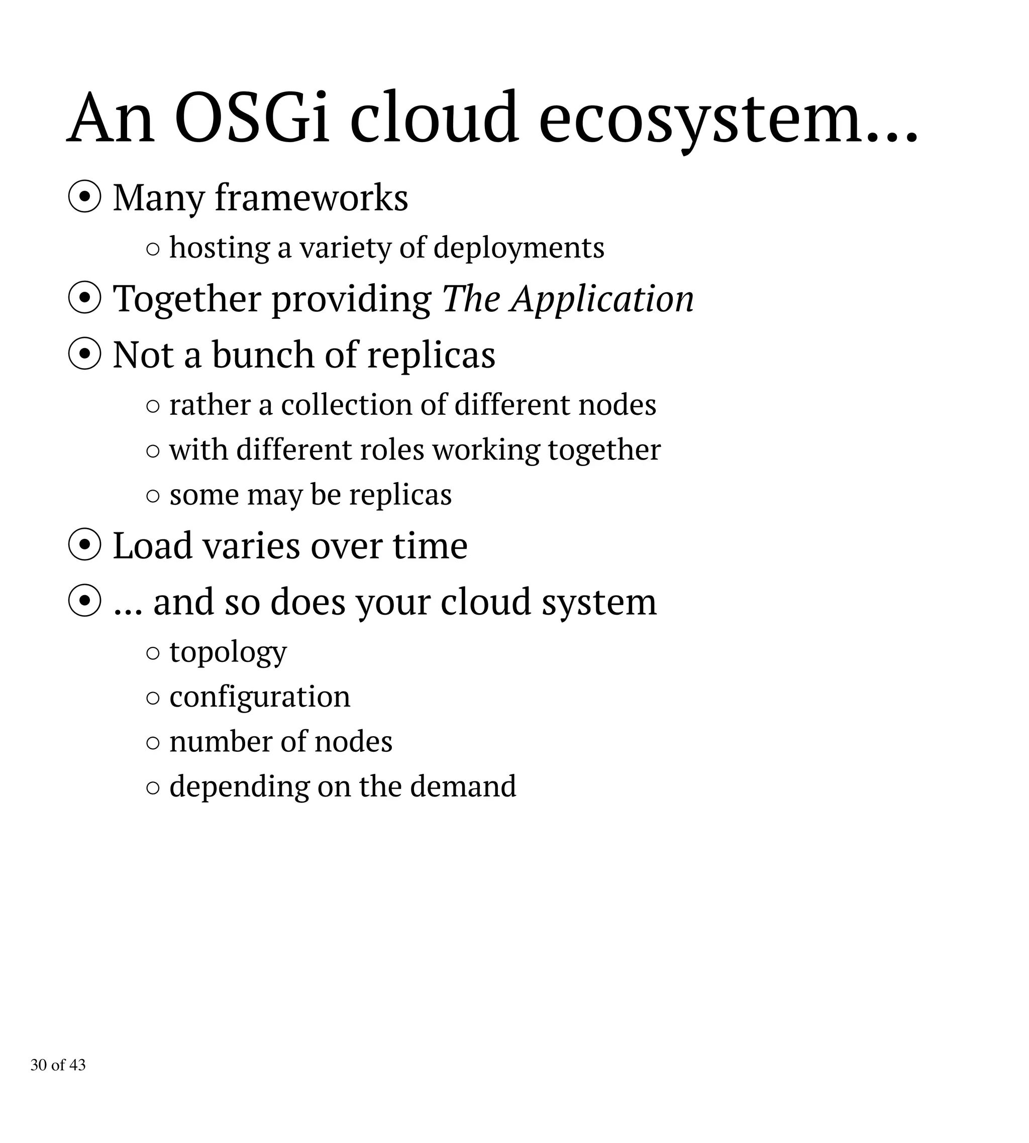 An OSGi cloud ecosystem...
Many frameworks
○ hosting a variety of deployments
Together providing The Application
Not a bunch of replicas
○ rather a collection of different nodes
○ with different roles working together
○ some may be replicas
Load varies over time
... and so does your cloud system
○ topology
○ configuration
○ number of nodes
○ depending on the demand
30 of 43
 