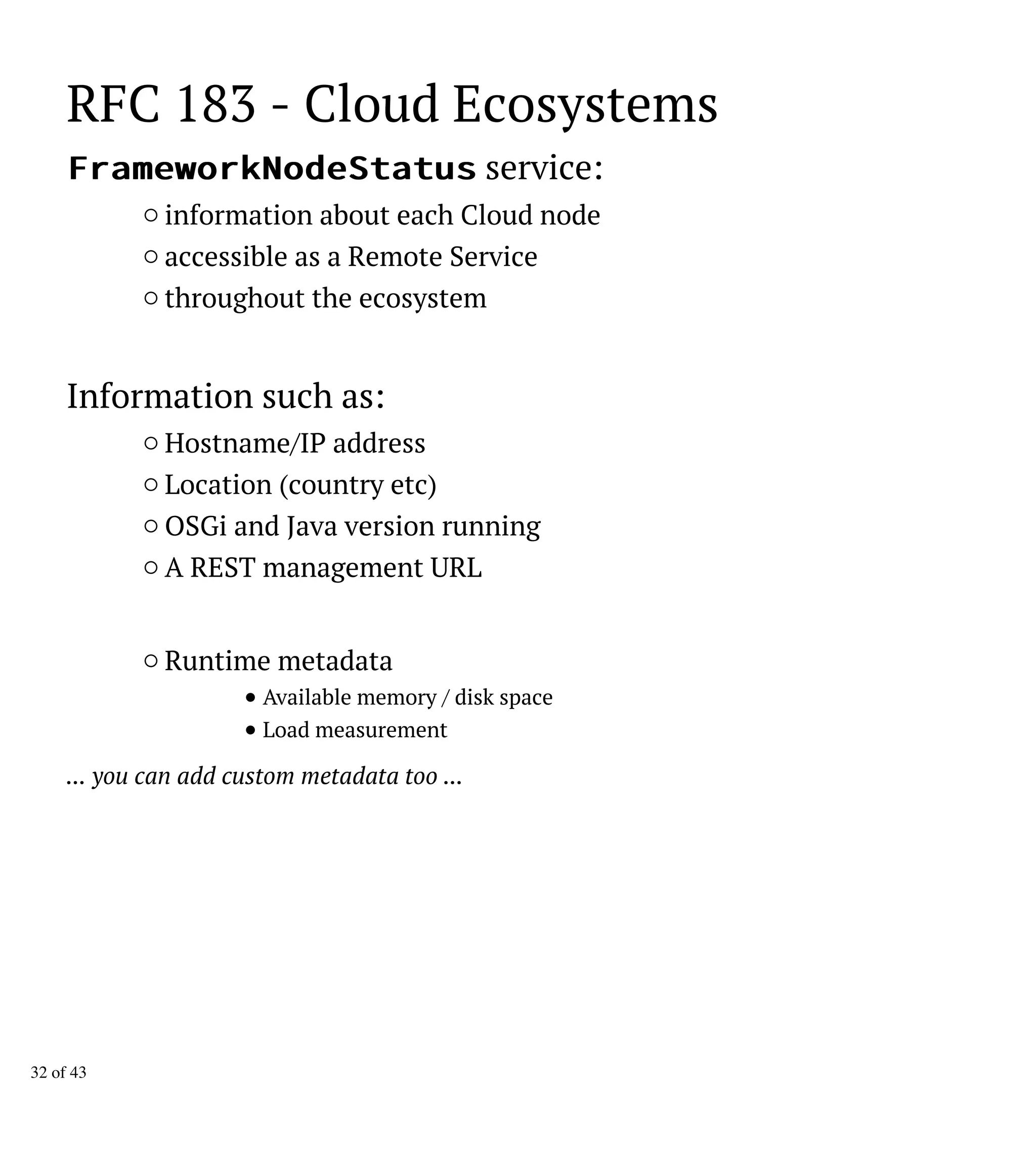 RFC 183 - Cloud Ecosystems
FFrraammeewwoorrkkNNooddeeSSttaattuuss service:
information about each Cloud node
accessible as a Remote Service
throughout the ecosystem
Information such as:
Hostname/IP address
Location (country etc)
OSGi and Java version running
A REST management URL
Runtime metadata
Available memory / disk space
Load measurement
... you can add custom metadata too ...
32 of 43
 