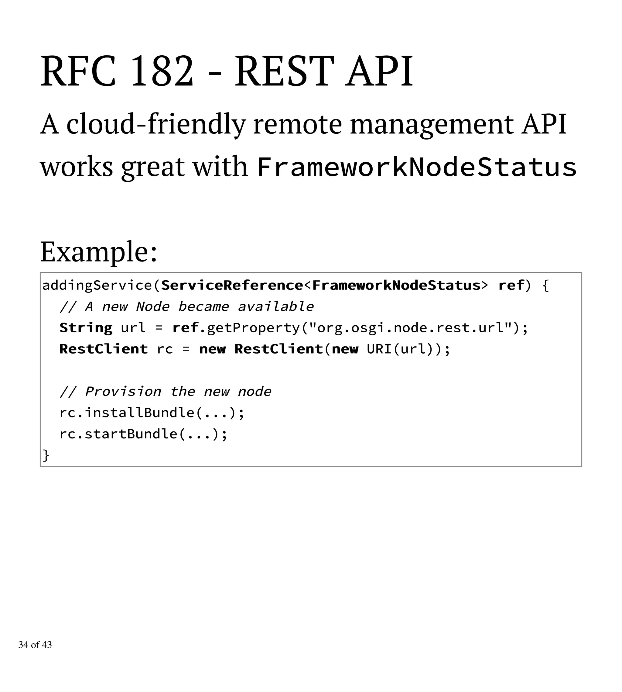RFC 182 - REST API
A cloud-friendly remote management API
works great with FrameworkNodeStatus
Example:
addingService(SSeerrvviicceeRReeffeerreennccee<FFrraammeewwoorrkkNNooddeeSSttaattuuss> rreeff) {
// A new Node became available
SSttrriinngg url = rreeff.getProperty("org.osgi.node.rest.url");
RReessttCClliieenntt rc = nneeww RReessttCClliieenntt(nneeww URI(url));
// Provision the new node
rc.installBundle(...);
rc.startBundle(...);
}
34 of 43
 