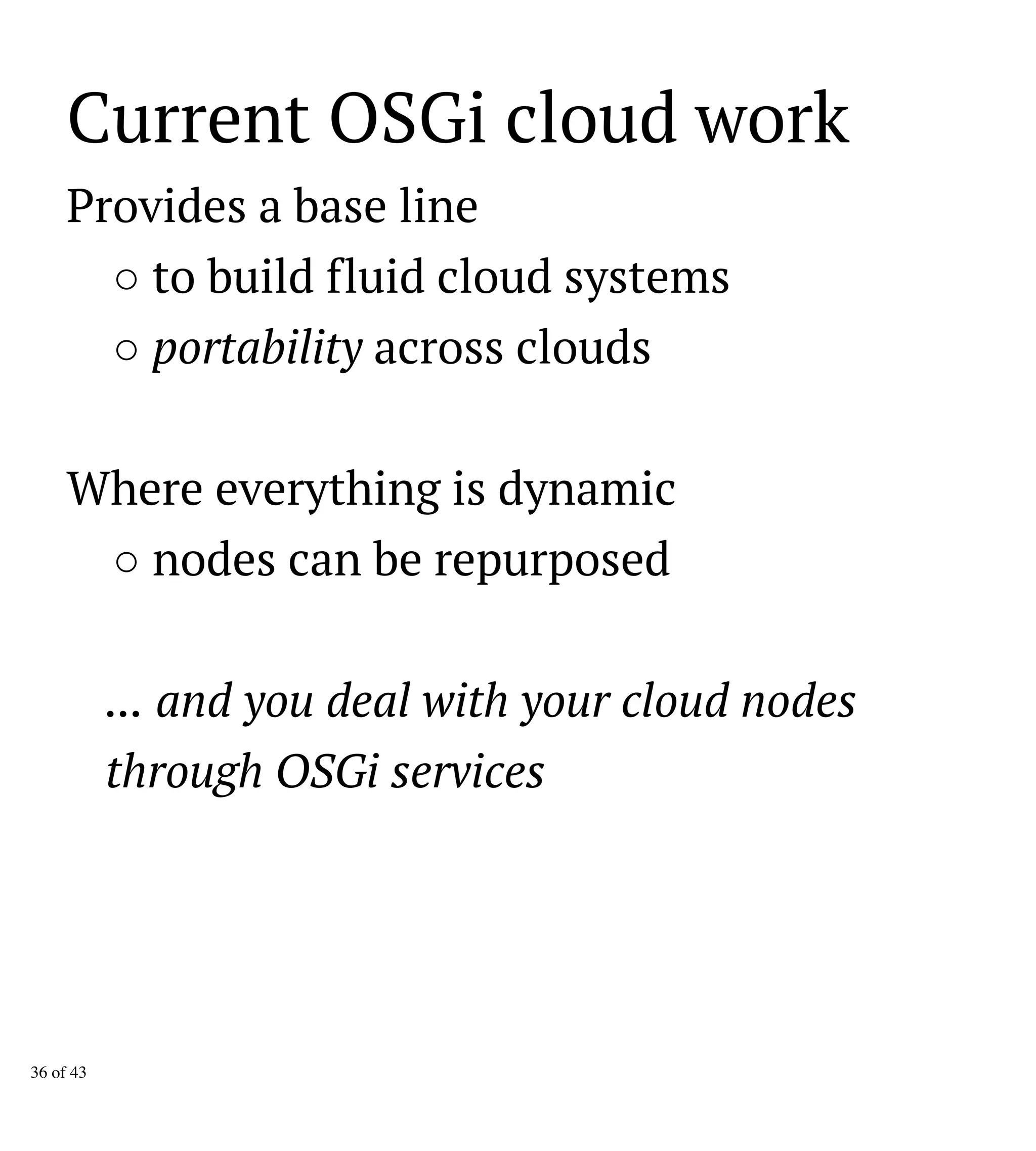 Current OSGi cloud work
Provides a base line
○ to build fluid cloud systems
○ portability across clouds
Where everything is dynamic
○ nodes can be repurposed
... and you deal with your cloud nodes
through OSGi services
36 of 43
 